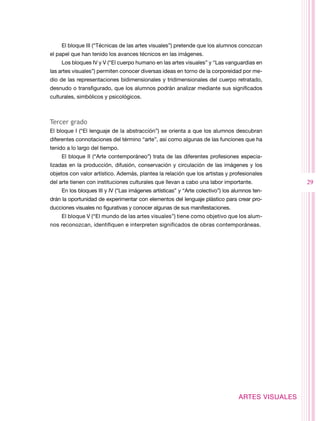 El bloque III (“Técnicas de las artes visuales”) pretende que los alumnos conozcan
el papel que han tenido los avances técnicos en las imágenes.
    Los bloques IV y V (“El cuerpo humano en las artes visuales” y “Las vanguardias en
las artes visuales”) permiten conocer diversas ideas en torno de la corporeidad por me-
dio de las representaciones bidimensionales y tridimensionales del cuerpo retratado,
desnudo o transfigurado, que los alumnos podrán analizar mediante sus significados
culturales, simbólicos y psicológicos.



Tercer grado
El bloque I (“El lenguaje de la abstracción”) se orienta a que los alumnos descubran
diferentes connotaciones del término “arte”, así como algunas de las funciones que ha
tenido a lo largo del tiempo.
    El bloque II (“Arte contemporáneo”) trata de las diferentes profesiones especia-
lizadas en la producción, difusión, conservación y circulación de las imágenes y los
objetos con valor artístico. Además, plantea la relación que los artistas y profesionales
del arte tienen con instituciones culturales que llevan a cabo una labor importante.             29
    En los bloques III y IV (“Las imágenes artísticas” y “Arte colectivo”) los alumnos ten-
drán la oportunidad de experimentar con elementos del lenguaje plástico para crear pro-
ducciones visuales no figurativas y conocer algunas de sus manifestaciones.
    El bloque V (“El mundo de las artes visuales”) tiene como objetivo que los alum-
nos reconozcan, identifiquen e interpreten significados de obras contemporáneas.




                                                                                ARTES VISUALES
 