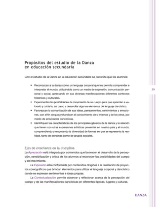 Propósitos del estudio de la Danza
en educación secundaria

Con el estudio de la Danza en la educación secundaria se pretende que los alumnos:


    •	 Reconozcan a la danza como un lenguaje corporal que les permita comprender e
        interpretar el mundo, utilizándola como un medio de expresión, comunicación per-                39
        sonal y social, apreciando en sus diversas manifestaciones diferentes contextos
        históricos y culturales.
    •	 Experimenten las posibilidades de movimiento de su cuerpo para que aprendan a va-
        lorarlo y cuidarlo, así como a desarrollar algunos elementos del lenguaje dancístico.
    •	 Favorezcan la comunicación de sus ideas, pensamientos, sentimientos y emocio-
        nes, con el fin de que profundicen el conocimiento de sí mismos y de los otros, por
        medio de actividades dancísticas.
    •	 Identifiquen las características de los principales géneros de la danza y la relación
        que tienen con otras expresiones artísticas presentes en nuestro país y el mundo,
        comprendiendo y respetando la diversidad de formas en que se representa la rea-
        lidad, tanto de personas como de grupos sociales.



Ejes de enseñanza en la disciplina
La Apreciación está integrada por contenidos que favorecen el desarrollo de la percep-
ción, sensibilización y crítica de los alumnos al reconocer las posibilidades del cuerpo
y del movimiento.
    La Expresión está conformada por contenidos dirigidos a la realización de proyec-
tos coreográficos que brindan elementos para utilizar el lenguaje corporal y dancístico
donde se expresan sentimientos e ideas propias.
    La Contextualización permite observar y reflexionar acerca de la percepción del
cuerpo y de las manifestaciones dancísticas en diferentes épocas, lugares y culturas.



                                                                                                DANZA
 