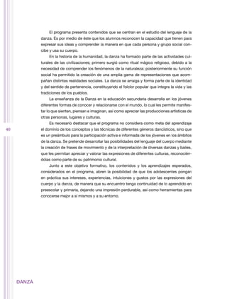 El programa presenta contenidos que se centran en el estudio del lenguaje de la
             danza. Es por medio de éste que los alumnos reconocen la capacidad que tienen para
             expresar sus ideas y comprender la manera en que cada persona y grupo social con-
             cibe y usa su cuerpo.
                 En la historia de la humanidad, la danza ha formado parte de las actividades cul-
             turales de las civilizaciones; primero surgió como ritual mágico religioso, debido a la
             necesidad de comprender los fenómenos de la naturaleza; posteriormente su función
             social ha permitido la creación de una amplia gama de representaciones que acom-
             pañan distintas realidades sociales. La danza se arraiga y forma parte de la identidad
             y del sentido de pertenencia, constituyendo el folclor popular que integra la vida y las
             tradiciones de los pueblos.
                 La enseñanza de la Danza en la educación secundaria desarrolla en los jóvenes
             diferentes formas de conocer y relacionarse con el mundo, lo cual les permite manifes-
             tar lo que sienten, piensan e imaginan, así como apreciar las producciones artísticas de
             otras personas, lugares y culturas.
                 Es necesario destacar que el programa no considera como meta del aprendizaje
40           el dominio de los conceptos y las técnicas de diferentes géneros dancísticos, sino que
             es un preámbulo para la participación activa e informada de los jóvenes en los ámbitos
             de la danza. Se pretende desarrollar las posibilidades del lenguaje del cuerpo mediante
             la creación de frases de movimiento y de la interpretación de diversas danzas y bailes,
             que les permitan apreciar y valorar las expresiones de diferentes culturas, reconocién-
             dolas como parte de su patrimonio cultural.
                 Junto a este objetivo formativo, los contenidos y los aprendizajes esperados,
             considerados en el programa, abren la posibilidad de que los adolescentes pongan
             en práctica sus intereses, experiencias, intuiciones y gustos por las expresiones del
             cuerpo y la danza, de manera que su encuentro tenga continuidad de lo aprendido en
             preescolar y primaria, dejando una impresión perdurable, así como herramientas para
             conocerse mejor a sí mismos y a su entorno.




     DANZA
 