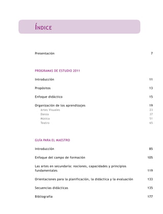Í ndice


Presentación                                                          7




PROGRAMAS DE ESTUDIO 2011

Introducción                                                         11

Propósitos                                                           13

Enfoque didáctico                                                    15

Organización de los aprendizajes                                     19
   Artes Visuales                                                    23
   Danza                                                             37
   Música                                                            51
   Teatro                                                            65




GUÍA PARA EL MAESTRO

Introducción                                                         85

Enfoque del campo de formación                                      105

Las artes en secundaria: nociones, capacidades y principios
fundamentales                                                       119

Orientaciones para la planificación, la didáctica y la evaluación   133

Secuencias didácticas                                               135

Bibliografía                                                        177
 