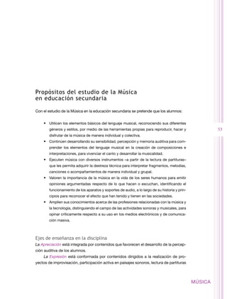 Propósitos del estudio de la Música
en educación secundaria

Con el estudio de la Música en la educación secundaria se pretende que los alumnos:


    •	 Utilicen los elementos básicos del lenguaje musical, reconociendo sus diferentes
        géneros y estilos, por medio de las herramientas propias para reproducir, hacer y                53
        disfrutar de la música de manera individual y colectiva.
    •	 Continúen desarrollando su sensibilidad, percepción y memoria auditiva para com-
        prender los elementos del lenguaje musical en la creación de composiciones e
        interpretaciones, para vivenciar el canto y desarrollar la musicalidad.
    •	 Ejecuten música con diversos instrumentos –a partir de la lectura de partituras–
        que les permita adquirir la destreza técnica para interpretar fragmentos, melodías,
        canciones o acompañamientos de manera individual y grupal.
    •	 Valoren la importancia de la música en la vida de los seres humanos para emitir
        opiniones argumentadas respecto de lo que hacen o escuchan, identificando el
        funcionamiento de los aparatos y soportes de audio, a lo largo de su historia y prin-
        cipios para reconocer el efecto que han tenido y tienen en las sociedades.
    •	 Amplíen sus conocimientos acerca de las profesiones relacionadas con la música y
        la tecnología, distinguiendo el campo de las actividades sonoras y musicales, para
        opinar críticamente respecto a su uso en los medios electrónicos y de comunica-
        ción masiva.



Ejes de enseñanza en la disciplina
La Apreciación está integrada por contenidos que favorecen el desarrollo de la percep-
ción auditiva de los alumnos.
    La Expresión está conformada por contenidos dirigidos a la realización de pro-
yectos de improvisación, participación activa en paisajes sonoros, lectura de partituras



                                                                                                MÚSICA
 