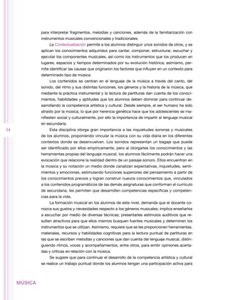 para interpretar fragmentos, melodías y canciones, además de la familiarización con
              instrumentos musicales convencionales y tradicionales.
                  La Contextualización permite a los alumnos distinguir unos sonidos de otros, y se
              aplican los conocimientos adquiridos para cantar, componer, estructurar, escuchar y
              ejecutar los componentes musicales, así como los instrumentos que los producen en
              lugares, espacios y tiempos determinados por su evolución histórica; asimismo, per-
              mite identificar las causas que originaron los factores que influyen en un contexto para
              determinado tipo de música.
                  Los contenidos se centran en el lenguaje de la música a través del canto, del
              sonido, del ritmo y sus distintas funciones, los géneros y la historia de la música, que
              mediante la práctica instrumental y la lectura de partituras dan cuenta de los conoci-
              mientos, habilidades y aptitudes que los alumnos deben dominar para continuar de-
              sarrollando la competencia artística y cultural. Desde siempre, el ser humano ha sido
              atraído por la música, lo que por herencia genética hace que los adolescentes se ma-
              nifiesten social y culturalmente, por ello la importancia de impartir el lenguaje musical
              en secundaria.
54                Esta disciplina otorga gran importancia a las inquietudes sonoras y musicales
              de los alumnos, proponiendo vincular la música con su vida diaria en los diferentes
              contextos donde se desenvuelven. Los sonidos representan un bagaje que puede
              ser identificado por ellos empíricamente, pero al otorgarles los conocimientos y las
              herramientas propias del lenguaje musical, los alumnos fácilmente podrán hacer una
              evocación que relacione la realidad dentro de un paisaje sonoro. Ellos encuentran en
              la música y su notación un medio donde canalizan expectativas, inquietudes, senti-
              mientos y emociones, estimulando funciones superiores del pensamiento a partir de
              los conocimientos previos y logran construir nuevos conocimientos que, vinculados
              a los contenidos programáticos de las demás asignaturas que conforman el currículo
              de secundaria, les permiten que desarrollen competencias específicas y competen-
              cias para la vida.
                  La formación musical en los alumnos de este nivel, demanda que el docente co-
              nozca sus gustos y necesidades respecto a los géneros musicales; implica enseñarlos
              a escuchar por medio de diversas técnicas; presentarles estímulos auditivos que re-
              sulten atractivos para que ellos mismos busquen fuentes musicales y determinen los
              instrumentos que se utilizan. Asimismo, requiere que se les proporcionen herramientas,
              materiales, recursos y habilidades cognitivas para la lectura puntual de partituras en
              las que se escriben melodías y canciones que dan cuenta del lenguaje musical, distin-
              guiendo ritmos, voces y acompañamientos, entre otros, para emitir opiniones acerta-
              das y críticas en relación con la música.
                  Se sugiere que para continuar el desarrollo de la competencia artística y cultural
              se realice un trabajo puntual donde los alumnos tengan una participación activa para



     MÚSICA
 