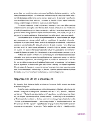 profundizar sus conocimientos y mejorar sus habilidades, destacar sus valores y actitu-
des con base en el respeto a la diversidad, comprensión a las creaciones de los otros y
sentido de trabajo colaborativo que les otorgue la sensación de bienestar y satisfacción
ante el esfuerzo del trabajo realizado, cultivando su disposición para seguir involucrán-
dose y aceptar riesgos en acciones para nuevos aprendizajes.
     Es necesario destacar que el programa no considera como meta del aprendizaje
el dominio de los conceptos y las técnicas de la música, sino que es una introducción
a los ámbitos auditivo, sonoro, de comunicación y práctica instrumental, estructurado a
partir de utilizar el lenguaje musical en su entorno inmediato, comunidad, país y el mun-
do, como forma de manifestarse de acuerdo con su saber, sentir, hacer y compartir.
     Se considera que los alumnos –independientemente de las habilidades que tengan
para expresarse de manera musical– están en condiciones de reproducir, interpretar y
componer música en un nivel básico, apreciar su trabajo y el de los demás, y para discutir
acerca de sus significados. De ahí que la selección de cada concepto y tema del progra-
ma haya tenido en cuenta las necesidades de formación comunes a todos los alumnos,
de acuerdo con las expectativas de la sociedad actual vinculadas con el conocimiento y
manejo de diversos lenguajes simbólicos y estéticos, entre los que se encuentra el musical.            55
     Junto a este objetivo formativo, los contenidos y los aprendizajes esperados con-
siderados en el programa abren la posibilidad de que los alumnos pongan en práctica
sus intereses, experiencias, intuiciones y gustos musicales, de manera que su encuen-
tro con la música tenga una continuidad de lo aprendido en preescolar y primaria para
que no represente un aprendizaje ajeno a sus vidas, y les deje una impresión perdura-
ble, ya sea por la riqueza de conocimientos que les proporcione para seguir su educa-
ción, conocerse mejor a sí mismos y a su entorno, o por las posibilidades de expresión
brindadas en un momento tan importante de su crecimiento personal.



Organización de los aprendizajes

En el cuadro de la siguiente página se presentan los temas de los bloques que se es-
tudian en cada grado.
     En dicho cuadro se observa que existen bloques con el trabajo sobre temas co-
munes a lo largo de los tres grados, como en el caso de “La voz y el canto”, “Hagamos
canciones” y “Cantando con acompañamiento”, que tienen como tema central el can-
to. Los bloques “La clasificación de los instrumentos”, “Construir y tocar instrumentos”
y “Prácticas instrumentales” se dedican a los instrumentos y a la práctica instrumental;
“Formas musicales elementales”, “La armonía y el rondó” y “Arquitectura musical” son
bloques que abordan aspectos específicos del lenguaje musical. Algunos bloques sólo
aparecen en unos grados y no en otros: “De los sonidos a la música” y “Sonido, música



                                                                                              MÚSICA
 