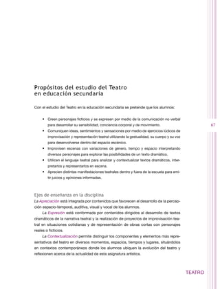 Propósitos del estudio del Teatro
en educación secundaria

Con el estudio del Teatro en la educación secundaria se pretende que los alumnos:


     •	 Creen personajes ficticios y se expresen por medio de la comunicación no verbal
        para desarrollar su sensibilidad, conciencia corporal y de movimiento.                           67
     •	 Comuniquen ideas, sentimientos y sensaciones por medio de ejercicios lúdicos de
        improvisación y representación teatral utilizando la gestualidad, su cuerpo y su voz
        para desenvolverse dentro del espacio escénico.
     •	 Improvisen escenas con variaciones de género, tiempo y espacio interpretando
        diversos personajes para explorar las posibilidades de un texto dramático.
     •	 Utilicen el lenguaje teatral para analizar y contextualizar textos dramáticos, inter-
        pretarlos y representarlos en escena.
     •	 Aprecien distintas manifestaciones teatrales dentro y fuera de la escuela para emi-
        tir juicios y opiniones informadas.



Ejes de enseñanza en la disciplina
La Apreciación está integrada por contenidos que favorecen el desarrollo de la percep-
ción espacio-temporal, auditiva, visual y vocal de los alumnos.
     La Expresión está conformada por contenidos dirigidos al desarrollo de textos
dramáticos de la narrativa teatral y la realización de proyectos de improvisación tea-
tral en situaciones cotidianas y de representación de obras cortas con personajes
reales o ficticios.
     La Contextualización permite distinguir los componentes y elementos más repre-
sentativos del teatro en diversos momentos, espacios, tiempos y lugares, situándolos
en contextos contemporáneos donde los alumnos ubiquen la evolución del teatro y
reflexionen acerca de la actualidad de esta asignatura artística.



                                                                                                TEATRO
 