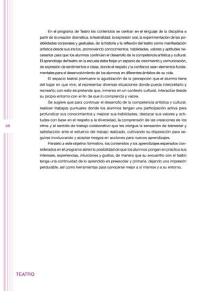 En el programa de Teatro los contenidos se centran en el lenguaje de la disciplina a
              partir de la creación dramática, la teatralidad, la expresión oral, la experimentación de las po-
              sibilidades corporales y gestuales, de la historia y la reflexión del teatro como manifestación
              artística desde sus inicios, promoviendo conocimientos, habilidades, valores y aptitudes ne-
              cesarios para que los alumnos continúen el desarrollo de la competencia artística y cultural.
              El aprendizaje del teatro en la escuela debe forjar un espacio de crecimiento y comunicación,
              de expresión de sentimientos e ideas, donde el respeto y la confianza sean elementos funda-
              mentales para el desenvolvimiento de los alumnos en diferentes ámbitos de su vida.
                   El espacio teatral promueve la agudización de la percepción que el alumno tiene
              del lugar en que vive, al representar diversas situaciones donde pueda interpretarlo y
              recrearlo; con esto se pretende que, inmerso en un contexto cultural, interactúe desde
              su propio entorno con el fin de que lo comprenda y valore.
                   Se sugiere que para continuar el desarrollo de la competencia artística y cultural,
              realicen trabajos puntuales donde los alumnos tengan una participación activa para
              profundizar sus conocimientos y mejorar sus habilidades, destacar sus valores y acti-
              tudes con base en el respeto a la diversidad, la comprensión de las creaciones de los
68            otros y el sentido de trabajo colaborativo que les otorgue la sensación de bienestar y
              satisfacción ante el esfuerzo del trabajo realizado, cultivando su disposición para se-
              guirse involucrando y aceptar riesgos en acciones para nuevos aprendizajes.
                   Paralelo a este objetivo formativo, los contenidos y los aprendizajes esperados con-
              siderados en el programa abren la posibilidad de que los alumnos pongan en práctica sus
              intereses, experiencias, intuiciones y gustos, de manera que su encuentro con el teatro
              tenga una continuidad de lo aprendido en preescolar y primaria, dejando una impresión
              perdurable, así como herramientas para conocerse mejor a sí mismos y a su entorno.




     TEATRO
 