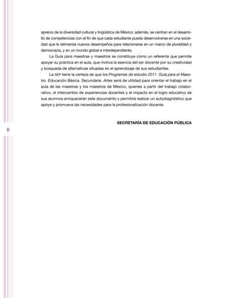 aprecio de la diversidad cultural y lingüística de México; además, se centran en el desarro-
    llo de competencias con el fin de que cada estudiante pueda desenvolverse en una socie-
    dad que le demanda nuevos desempeños para relacionarse en un marco de pluralidad y
    democracia, y en un mundo global e interdependiente.
         La Guía para maestras y maestros se constituye como un referente que permite
    apoyar su práctica en el aula, que motiva la esencia del ser docente por su creatividad
    y búsqueda de alternativas situadas en el aprendizaje de sus estudiantes.
         La SEP tiene la certeza de que los Programas de estudio 2011. Guía para el Maes-
    tro. Educación Básica. Secundaria. Artes será de utilidad para orientar el trabajo en el
    aula de las maestras y los maestros de México, quienes a partir del trabajo colabo-
    rativo, el intercambio de experiencias docentes y el impacto en el logro educativo de
    sus alumnos enriquecerán este documento y permitirá realizar un autodiagnóstico que
    apoye y promueva las necesidades para la profesionalización docente.



                                                  SECRETARÍA DE EDUCACIÓN PÚBLICA
8
 