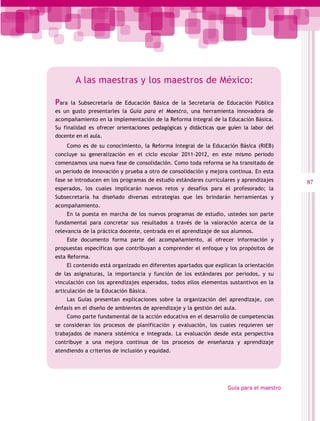 A las maestras y los maestros de México:

Para  la Subsecretaría de Educación Básica de la Secretaría de Educación Pública
es un gusto presentarles la Guía para el Maestro, una herramienta innovadora de
acompañamiento en la implementación de la Reforma Integral de la Educación Básica.
Su finalidad es ofrecer orientaciones pedagógicas y didácticas que guíen la labor del
docente en el aula.
    Como es de su conocimiento, la Reforma Integral de la Educación Básica (RIEB)
concluye su generalización en el ciclo escolar 2011-2012, en este mismo periodo
comenzamos una nueva fase de consolidación. Como toda reforma se ha transitado de
un periodo de innovación y prueba a otro de consolidación y mejora continua. En esta
fase se introducen en los programas de estudio estándares curriculares y aprendizajes     87
esperados, los cuales implicarán nuevos retos y desafíos para el profesorado; la
Subsecretaría ha diseñado diversas estrategias que les brindarán herramientas y
acompañamiento.
    En la puesta en marcha de los nuevos programas de estudio, ustedes son parte
fundamental para concretar sus resultados a través de la valoración acerca de la
relevancia de la práctica docente, centrada en el aprendizaje de sus alumnos.
    Este documento forma parte del acompañamiento, al ofrecer información y
propuestas específicas que contribuyan a comprender el enfoque y los propósitos de
esta Reforma.
    El contenido está organizado en diferentes apartados que explican la orientación
de las asignaturas, la importancia y función de los estándares por periodos, y su
vinculación con los aprendizajes esperados, todos ellos elementos sustantivos en la
articulación de la Educación Básica.
    Las Guías presentan explicaciones sobre la organización del aprendizaje, con
énfasis en el diseño de ambientes de aprendizaje y la gestión del aula.
    Como parte fundamental de la acción educativa en el desarrollo de competencias
se consideran los procesos de planificación y evaluación, los cuales requieren ser
trabajados de manera sistémica e integrada. La evaluación desde esta perspectiva
contribuye a una mejora continua de los procesos de enseñanza y aprendizaje
atendiendo a criterios de inclusión y equidad.




                                                                   Guía para el maestro
 