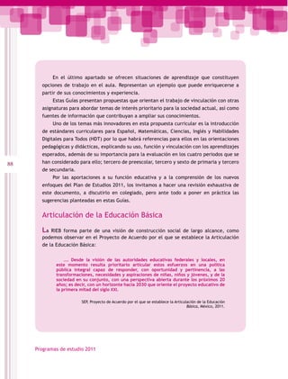 En el último apartado se ofrecen situaciones de aprendizaje que constituyen
       opciones de trabajo en el aula. Representan un ejemplo que puede enriquecerse a
       partir de sus conocimientos y experiencia.
            Estas Guías presentan propuestas que orientan el trabajo de vinculación con otras
       asignaturas para abordar temas de interés prioritario para la sociedad actual, así como
       fuentes de información que contribuyan a ampliar sus conocimientos.
            Uno de los temas más innovadores en esta propuesta curricular es la introducción
       de estándares curriculares para Español, Matemáticas, Ciencias, Inglés y Habilidades
       Digitales para Todos (HDT) por lo que habrá referencias para ellos en las orientaciones
       pedagógicas y didácticas, explicando su uso, función y vinculación con los aprendizajes
       esperados, además de su importancia para la evaluación en los cuatro periodos que se
88     han considerado para ello; tercero de preescolar, tercero y sexto de primaria y tercero
       de secundaria.
            Por las aportaciones a su función educativa y a la comprensión de los nuevos
       enfoques del Plan de Estudios 2011, los invitamos a hacer una revisión exhaustiva de
       este documento, a discutirlo en colegiado, pero ante todo a poner en práctica las
       sugerencias planteadas en estas Guías.


       Articulación de la Educación Básica

       La  RIEB forma parte de una visión de construcción social de largo alcance, como
       podemos observar en el Proyecto de Acuerdo por el que se establece la Articulación
       de la Educación Básica:

                 …. Desde la visión de las autoridades educativas federales y locales, en
             este momento resulta prioritario articular estos esfuerzos en una política
             pública integral capaz de responder, con oportunidad y pertinencia, a las
             transformaciones, necesidades y aspiraciones de niñas, niños y jóvenes, y de la
             sociedad en su conjunto, con una perspectiva abierta durante los próximos 20
             años; es decir, con un horizonte hacia 2030 que oriente el proyecto educativo de
             la primera mitad del siglo XXI.

                         SEP, Proyecto de Acuerdo por el que se establece la Articulación de la Educación
                                                                                    Básica, México, 2011.




     Programas de estudio 2011
 