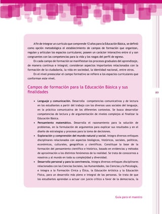 A fin de integrar un currículo que comprende 12 años para la Educación Básica, se definió
como opción metodológica el establecimiento de campos de formación que organizan,
regulan y articulan los espacios curriculares; poseen un carácter interactivo entre sí y son
congruentes con las competencias para la vida y los rasgos del perfil de egreso.
    En cada campo de formación se manifiestan los procesos graduales del aprendizaje,
de manera continua e integral; consideran aspectos importantes relacionados con la
formación de la ciudadanía, la vida en sociedad, la identidad nacional, entre otros.
    En el nivel preescolar el campo formativo se refiere a los espacios curriculares que
conforman este nivel.


Campos de formación para la Educación Básica y sus
finalidades                                                                                      89

    •	 Lenguaje y comunicación. Desarrolla competencias comunicativas y de lectura
        en los estudiantes a partir del trabajo con los diversos usos sociales del lenguaje,
        en la práctica comunicativa de los diferentes contextos. Se busca desarrollar
        competencias de lectura y de argumentación de niveles complejos al finalizar la
        Educación Básica.
    •	 	Pensamiento matemático. Desarrolla el razonamiento para la solución de
        problemas, en la formulación de argumentos para explicar sus resultados y en el
        diseño de estrategias y procesos para la toma de decisiones.
    •	 	 xploración y comprensión del mundo natural y social. Integra diversos enfoques
       E
        disciplinares relacionados con aspectos biológicos, históricos, sociales, políticos,
        económicos, culturales, geográficos y científicos. Constituye la base de la
        formación del pensamiento científico e histórico, basado en evidencias y métodos
        de aproximación a los distintos fenómenos de la realidad. Se trata de conocernos a
        nosotros y al mundo en toda su complejidad y diversidad.
    •	 	 esarrollo personal y para la convivencia. Integra diversos enfoques disciplinares
       D
        relacionados con las Ciencias Sociales, las Humanidades, las Ciencias y la Psicología,
        e integra a la Formación Cívica y Ética, la Educación Artística y la Educación
        Física, para un desarrollo más pleno e integral de las personas. Se trata de que
        los estudiantes aprendan a actuar con juicio crítico a favor de la democracia, la




                                                                          Guía para el maestro
 