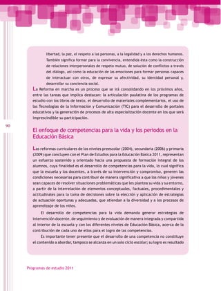 libertad, la paz, el respeto a las personas, a la legalidad y a los derechos humanos.
                También significa formar para la convivencia, entendida ésta como la construcción
                de relaciones interpersonales de respeto mutuo, de solución de conflictos a través
                del diálogo, así como la educación de las emociones para formar personas capaces
                de interactuar con otros, de expresar su afectividad, su identidad personal y,
                desarrollar su conciencia social.
        La Reforma en marcha es un proceso que se irá consolidando en los próximos años,
        entre las tareas que implica destacan: la articulación paulatina de los programas de
        estudio con los libros de texto, el desarrollo de materiales complementarios, el uso de
        las Tecnologías de la Información y Comunicación (TIC) para el desarrollo de portales
        educativos y la generación de procesos de alta especialización docente en los que será
        imprescindible su participación.

90
        El enfoque de competencias para la vida y los periodos en la
        Educación Básica

        Las reformas curriculares de los niveles preescolar (2004), secundaria (2006) y primaria
        (2009) que concluyen con el Plan de Estudios para la Educación Básica 2011, representan
        un esfuerzo sostenido y orientado hacia una propuesta de formación integral de los
        alumnos, cuya finalidad es el desarrollo de competencias para la vida, lo cual significa
        que la escuela y los docentes, a través de su intervención y compromiso, generen las
        condiciones necesarias para contribuir de manera significativa a que los niños y jóvenes
        sean capaces de resolver situaciones problemáticas que les plantea su vida y su entorno,
        a partir de la interrelación de elementos conceptuales, factuales, procedimentales y
        actitudinales para la toma de decisiones sobre la elección y aplicación de estrategias
        de actuación oportunas y adecuadas, que atiendan a la diversidad y a los procesos de
        aprendizaje de los niños.
            El desarrollo de competencias para la vida demanda generar estrategias de
        intervención docente, de seguimiento y de evaluación de manera integrada y compartida
        al interior de la escuela y con los diferentes niveles de Educación Básica, acerca de la
        contribución de cada uno de ellos para el logro de las competencias.
            Es importante tener presente que el desarrollo de una competencia no constituye
        el contenido a abordar, tampoco se alcanza en un solo ciclo escolar; su logro es resultado




     Programas de estudio 2011
 