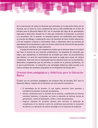 de la intervención de todos los docentes que participan en la educación básica de los
alumnos, por lo tanto las cinco competencias para la vida establecidas en el Plan de
Estudios para la Educación Básica 2011 son el resultado del logro de los aprendizajes
esperados a desarrollar durante los 12 años que conforman el preescolar, la primaria
y la secundaria. Por lo anterior, es necesario generar las condiciones para impulsar
un proceso de diálogo y colaboración entre los docentes de estos niveles educativos,
a fin de compartir criterios e intercambiar ideas y reflexiones sobre los procesos de
aprendizaje de los estudiantes y sobre las formas colectivas de intervención que pueden
realizarse para contribuir al logro educativo.
    El grado de dominio de una competencia implica que el docente observe el análisis
que hace el alumno de una situación problemática, los esquemas de actuación que
elige y que representan la interrelación de actitudes que tiene; los procedimientos         91
que domina y la serie de conocimientos que pone en juego para actuar de manera
competente. Ante este reto es insoslayable que los maestros junto con sus estudiantes,
desarrollen competencias que les permitan un cambio en la práctica profesional, en
el que la planificación, la evaluación y las estrategias didácticas estén acordes a los
nuevos enfoques de enseñanza propuestos en los Programas de Estudio 2011.


Orientaciones pedagógicas y didácticas para la Educación
Básica

Cumplir con los principios pedagógicos del presente Plan de Estudios 2011 para la
Educación Básica, requiere de los docentes una intervención centrada en:


    •	 El aprendizaje de los alumnos, lo cual implica reconocer cómo aprenden y
       considerarlo al plantear el proceso de enseñanza.
    •	 Generar condiciones para la inclusión de los alumnos, considerando los diversos
       contextos familiares y culturales, así como la expresión de distintas formas de
       pensamiento, niveles de desempeño, estilos y ritmos de aprendizaje.
    •	 Propiciar esquemas de actuación docente para favorecer el desarrollo de
       competencias en los alumnos a partir de condiciones que permitan la conjunción
       de saberes y su aplicación de manera estratégica en la resolución de problemas.




                                                                     Guía para el maestro
 