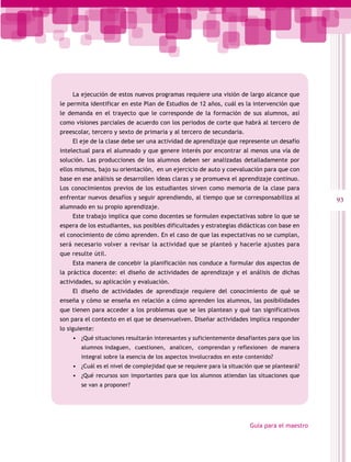 La ejecución de estos nuevos programas requiere una visión de largo alcance que
le permita identificar en este Plan de Estudios de 12 años, cuál es la intervención que
le demanda en el trayecto que le corresponde de la formación de sus alumnos, así
como visiones parciales de acuerdo con los periodos de corte que habrá al tercero de
preescolar, tercero y sexto de primaria y al tercero de secundaria.
    El eje de la clase debe ser una actividad de aprendizaje que represente un desafío
intelectual para el alumnado y que genere interés por encontrar al menos una vía de
solución. Las producciones de los alumnos deben ser analizadas detalladamente por
ellos mismos, bajo su orientación, en un ejercicio de auto y coevaluación para que con
base en ese análisis se desarrollen ideas claras y se promueva el aprendizaje continuo.
Los conocimientos previos de los estudiantes sirven como memoria de la clase para
enfrentar nuevos desafíos y seguir aprendiendo, al tiempo que se corresponsabiliza al          93
alumnado en su propio aprendizaje.
    Este trabajo implica que como docentes se formulen expectativas sobre lo que se
espera de los estudiantes, sus posibles dificultades y estrategias didácticas con base en
el conocimiento de cómo aprenden. En el caso de que las expectativas no se cumplan,
será necesario volver a revisar la actividad que se planteó y hacerle ajustes para
que resulte útil.
    Esta manera de concebir la planificación nos conduce a formular dos aspectos de
la práctica docente: el diseño de actividades de aprendizaje y el análisis de dichas
actividades, su aplicación y evaluación.
    El diseño de actividades de aprendizaje requiere del conocimiento de qué se
enseña y cómo se enseña en relación a cómo aprenden los alumnos, las posibilidades
que tienen para acceder a los problemas que se les plantean y qué tan significativos
son para el contexto en el que se desenvuelven. Diseñar actividades implica responder
lo siguiente:
    •	 ¿Qué situaciones resultarán interesantes y suficientemente desafiantes para que los
        alumnos indaguen, cuestionen, analicen, comprendan y reflexionen de manera
        integral sobre la esencia de los aspectos involucrados en este contenido?
    •	 ¿Cuál es el nivel de complejidad que se requiere para la situación que se planteará?
    •	 ¿Qué recursos son importantes para que los alumnos atiendan las situaciones que
        se van a proponer?




                                                                        Guía para el maestro
 