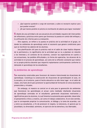 •	 ¿Qué aspectos quedarán a cargo del alumnado y cuáles es necesario explicar para
               que puedan avanzar?
            •	 ¿De qué manera pondrán en práctica la movilización de saberes para lograr resultados?


       El diseño de una actividad o de una secuencia de actividades requiere del intercambio
       de reflexiones y prácticas entre pares que favorezca la puesta en común del enfoque y
       la unificación de criterios para su evaluación.
            Otro aspecto, se refiere a la puesta en práctica de la actividad en el grupo, en
       donde los ambientes de aprendizaje serán el escenario que genere condiciones para
       que se movilicen los saberes de los alumnos.
            Una planificación útil para la práctica real en el salón de clase implica disponer
       de la pertinencia y lo significativo de la actividad que se va a plantear en relación
94     a los intereses y el contexto de los alumnos, conocer las expectativas en cuanto a
       sus actuaciones, las posibles dificultades y la forma de superarlas, los alcances de la
       actividad en el proceso de aprendizaje, así como de la reflexión constante que realice
       en su propia práctica docente que requerirá replantearse continuamente conforme lo
       demande el aprendizaje de los estudiantes.


       b) Ambientes de aprendizaje

       Son escenarios construidos para favorecer de manera intencionada las situaciones de
       aprendizaje. Constituya la construcción de situaciones de aprendizajeen el aula, en
       la escuela y en el entorno, pues el hecho educativo no sólo tiene lugar en el salón de
       clases, sino fuera de él para promover la oportunidad de formación en otros escenarios
       presenciales y virtuales.
            Sin embargo, el maestro es central en el aula para la generación de ambientes
       que favorezcan los aprendizajes al actuar como mediador diseñando situaciones
       de aprendizaje centradas en el estudiante; generando situaciones motivantes y
       significativas para los alumnos, lo cual fomenta la autonomía para aprender, desarrollar
       el pensamiento crítico y creativo, así como el trabajo colaborativo. Es en este sentido,
       que le corresponde propiciar la comunicación, el diálogo y la toma de acuerdos, con
       y entre sus estudiantes, a fin de promover el respeto, la tolerancia, el aprecio por la
       pluralidad y la diversidad; asimismo, el ejercicio de los derechos y las libertades.




     Programas de estudio 2011
 