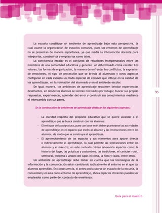 La escuela constituye un ambiente de aprendizaje bajo esta perspectiva, la
cual asume la organización de espacios comunes, pues los entornos de aprendizaje
no se presentan de manera espontánea, ya que media la intervención docente para
integrarlos, construirlos y emplearlos como tales.
    La convivencia escolar es el conjunto de relaciones interpersonales entre los
miembros de una comunidad educativa y generan un determinado clima escolar. Los
valores, las formas de organización, la manera de enfrentar los conflictos, la expresión
de emociones, el tipo de protección que se brinda al alumnado y otros aspectos
configuran en cada escuela un modo especial de convivir que influye en la calidad de
los aprendizajes, en la formación del alumnado y en el ambiente escolar.
    De igual manera, los ambientes de aprendizaje requieren brindar experiencias
desafiantes, en donde los alumnos se sientan motivados por indagar, buscar sus propias           95
respuestas, experimentar, aprender del error y construir sus conocimientos mediante
el intercambio con sus pares.

      En la construcción de ambientes de aprendizaje destacan los siguientes aspectos:


       -- La claridad respecto del propósito educativo que se quiere alcanzar o el
           aprendizaje que se busca construir con los alumnos.
       -- El enfoque de la asignatura, pues con base en él deben plantearse las actividades
           de aprendizaje en el espacio que estén al alcance y las interacciones entre los
           alumnos, de modo que se construya el aprendizaje.
       -- El aprovechamiento de los espacios y sus elementos para apoyar directa
           o indirectamente el aprendizaje, lo cual permite las interacciones entre los
           alumnos y el maestro; en este contexto cobran relevancia aspectos como: la
           historia del lugar, las prácticas y costumbres, las tradiciones, el carácter rural,
           semirural, indígena o urbano del lugar, el clima, la flora y fauna, entre otros.
    Un ambiente de aprendizaje debe tomar en cuenta que las tecnologías de la
información y la comunicación están cambiando radicalmente el entorno en el que los
alumnos aprendían. En consecuencia, si antes podía usarse un espacio de la escuela, la
comunidad y el aula como entorno de aprendizaje, ahora espacios distantes pueden ser
empleados como parte del contexto de enseñanza.




                                                                          Guía para el maestro
 