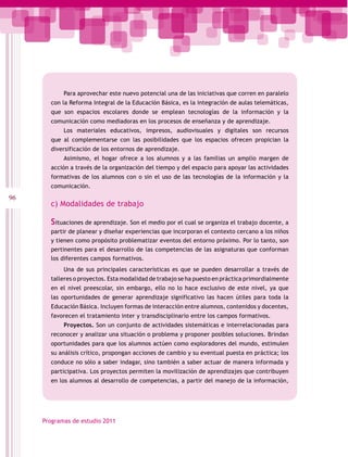 Para aprovechar este nuevo potencial una de las iniciativas que corren en paralelo
       con la Reforma Integral de la Educación Básica, es la integración de aulas telemáticas,
       que son espacios escolares donde se emplean tecnologías de la información y la
       comunicación como mediadoras en los procesos de enseñanza y de aprendizaje.
            Los materiales educativos, impresos, audiovisuales y digitales son recursos
       que al complementarse con las posibilidades que los espacios ofrecen propician la
       diversificación de los entornos de aprendizaje.
            Asimismo, el hogar ofrece a los alumnos y a las familias un amplio margen de
       acción a través de la organización del tiempo y del espacio para apoyar las actividades
       formativas de los alumnos con o sin el uso de las tecnologías de la información y la
       comunicación.
96
       c) Modalidades de trabajo

       Situaciones de aprendizaje. Son el medio por el cual se organiza el trabajo docente, a
       partir de planear y diseñar experiencias que incorporan el contexto cercano a los niños
       y tienen como propósito problematizar eventos del entorno próximo. Por lo tanto, son
       pertinentes para el desarrollo de las competencias de las asignaturas que conforman
       los diferentes campos formativos.
            Una de sus principales características es que se pueden desarrollar a través de
       talleres o proyectos. Esta modalidad de trabajo se ha puesto en práctica primordialmente
       en el nivel preescolar, sin embargo, ello no lo hace exclusivo de este nivel, ya que
       las oportunidades de generar aprendizaje significativo las hacen útiles para toda la
       Educación Básica. Incluyen formas de interacción entre alumnos, contenidos y docentes,
       favorecen el tratamiento inter y transdisciplinario entre los campos formativos.
            Proyectos. Son un conjunto de actividades sistemáticas e interrelacionadas para
       reconocer y analizar una situación o problema y proponer posibles soluciones. Brindan
       oportunidades para que los alumnos actúen como exploradores del mundo, estimulen
       su análisis crítico, propongan acciones de cambio y su eventual puesta en práctica; los
       conduce no sólo a saber indagar, sino también a saber actuar de manera informada y
       participativa. Los proyectos permiten la movilización de aprendizajes que contribuyen
       en los alumnos al desarrollo de competencias, a partir del manejo de la información,




     Programas de estudio 2011
 