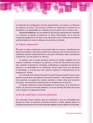 la realización de investigaciones sencillas (documentales y de campo) y la obtención
de productos concretos. Todo proyecto considera las inquietudes e intereses de los
estudiantes y las posibilidades son múltiples ya que se puede traer el mundo al aula.
      Secuencias didácticas. Son actividades de aprendizaje organizadas que responden
a la intención de abordar el estudio de un asunto determinado, con un nivel de
complejidad progresivo en tres fases: inicio, desarrollo y cierre. Presentan una situación
problematizadora de manera ordenada, estructurada y articulada.

d) Trabajo colaborativo

Para que el trabajo colaborativo sea funcional debe ser inclusivo, entendiendo esto
desde la diversidad, lo que implica orientar las acciones para que en la convivencia, los
                                                                                                    97
estudiantes expresen sus descubrimientos, soluciones, reflexiones, dudas, coincidencias
y diferencias a fin de construir en colectivo.

      Es necesario que la escuela promueva prácticas de trabajo colegiado entre los
maestros tendientes a enriquecer sus prácticas a través del intercambio entre pares
para compartir conocimientos, estrategias, problemáticas y propuestas de solución en
atención a las necesidades de los estudiantes; discutir sobre temas que favorezcan
el aprendizaje, y la acción que como colectivo requerirá la implementación de los
programas de estudio.
      Es a través del intercambio entre pares en donde los alumnos podrán conocer cómo
piensan otras personas, qué reglas de convivencia requieren, cómo expresar sus ideas,
cómo presentar sus argumentos, escuchar opiniones y retomar ideas para reconstruir
las propias, esto favorecerá el desarrollo de sus competencias en colectivo.
      El trabajo colaborativo brinda posibilidades en varios planos: en la formación en
valores, así como en la formación académica, en el uso eficiente del tiempo de la clase
y en el respeto a la organización escolar.
       
e) Uso de materiales y recursos educativos

Los  materiales ofrecen distintos tipos de tratamiento y nivel de profundidad para
abordar los temas; se presentan en distintos formatos y medios. Algunos sugieren la
consulta de otras fuentes así como de los materiales digitales de que se dispone en las escuelas.




                                                                            Guía para el maestro
 