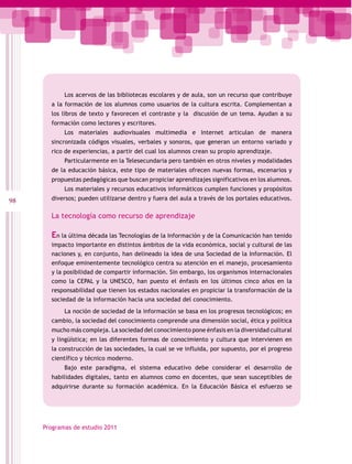 Los acervos de las bibliotecas escolares y de aula, son un recurso que contribuye
       a la formación de los alumnos como usuarios de la cultura escrita. Complementan a
       los libros de texto y favorecen el contraste y la discusión de un tema. Ayudan a su
       formación como lectores y escritores.
            Los materiales audiovisuales multimedia e Internet articulan de manera
       sincronizada códigos visuales, verbales y sonoros, que generan un entorno variado y
       rico de experiencias, a partir del cual los alumnos crean su propio aprendizaje.
            Particularmente en la Telesecundaria pero también en otros niveles y modalidades
       de la educación básica, este tipo de materiales ofrecen nuevas formas, escenarios y
       propuestas pedagógicas que buscan propiciar aprendizajes significativos en los alumnos.
            Los materiales y recursos educativos informáticos cumplen funciones y propósitos
98     diversos; pueden utilizarse dentro y fuera del aula a través de los portales educativos.

       La tecnología como recurso de aprendizaje

       En la última década las Tecnologías de la Información y de la Comunicación han tenido
       impacto importante en distintos ámbitos de la vida económica, social y cultural de las
       naciones y, en conjunto, han delineado la idea de una Sociedad de la Información. El
       enfoque eminentemente tecnológico centra su atención en el manejo, procesamiento
       y la posibilidad de compartir información. Sin embargo, los organismos internacionales
       como la CEPAL y la UNESCO, han puesto el énfasis en los últimos cinco años en la
       responsabilidad que tienen los estados nacionales en propiciar la transformación de la
       sociedad de la información hacia una sociedad del conocimiento.
            La noción de sociedad de la información se basa en los progresos tecnológicos; en
       cambio, la sociedad del conocimiento comprende una dimensión social, ética y política
       mucho más compleja. La sociedad del conocimiento pone énfasis en la diversidad cultural
       y lingüística; en las diferentes formas de conocimiento y cultura que intervienen en
       la construcción de las sociedades, la cual se ve influida, por supuesto, por el progreso
       científico y técnico moderno.
            Bajo este paradigma, el sistema educativo debe considerar el desarrollo de
       habilidades digitales, tanto en alumnos como en docentes, que sean susceptibles de
       adquirirse durante su formación académica. En la Educación Básica el esfuerzo se




     Programas de estudio 2011
 