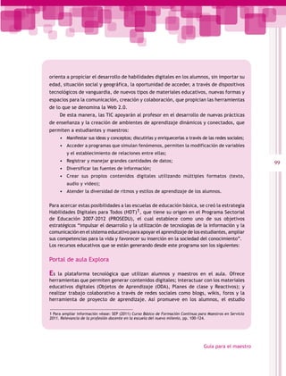 orienta a propiciar el desarrollo de habilidades digitales en los alumnos, sin importar su
edad, situación social y geográfica, la oportunidad de acceder, a través de dispositivos
tecnológicos de vanguardia, de nuevos tipos de materiales educativos, nuevas formas y
espacios para la comunicación, creación y colaboración, que propician las herramientas
de lo que se denomina la Web 2.0.
     De esta manera, las TIC apoyarán al profesor en el desarrollo de nuevas prácticas
de enseñanza y la creación de ambientes de aprendizaje dinámicos y conectados, que
permiten a estudiantes y maestros:
     •	 Manifestar sus ideas y conceptos; discutirlas y enriquecerlas a través de las redes sociales;
     •	 Acceder a programas que simulan fenómenos, permiten la modificación de variables
         y el establecimiento de relaciones entre ellas;
     •	 Registrar y manejar grandes cantidades de datos;                                                    99
     •	 Diversificar las fuentes de información;
     •	 Crear sus propios contenidos digitales utilizando múltiples formatos (texto,
         audio y video);
     •	 Atender la diversidad de ritmos y estilos de aprendizaje de los alumnos.

Para acercar estas posibilidades a las escuelas de educación básica, se creó la estrategia
Habilidades Digitales para Todos (HDT)1, que tiene su origen en el Programa Sectorial
de Educación 2007-2012 (PROSEDU), el cual establece como uno de sus objetivos
estratégicos “impulsar el desarrollo y la utilización de tecnologías de la información y la
comunicación en el sistema educativo para apoyar el aprendizaje de los estudiantes, ampliar
sus competencias para la vida y favorecer su inserción en la sociedad del conocimiento”.
Los recursos educativos que se están generando desde este programa son los siguientes:

Portal de aula Explora

Es  la plataforma tecnológica que utilizan alumnos y maestros en el aula. Ofrece
herramientas que permiten generar contenidos digitales; interactuar con los materiales
educativos digitales (Objetos de Aprendizaje (ODA), Planes de clase y Reactivos); y
realizar trabajo colaborativo a través de redes sociales como blogs, wikis, foros y la
herramienta de proyecto de aprendizaje. Así promueve en los alumnos, el estudio

1 Para ampliar información véase: SEP (2011) Curso Básico de Formación Continua para Maestros en Servicio
2011. Relevancia de la profesión docente en la escuela del nuevo milenio, pp. 100-124.




                                                                                   Guía para el maestro
 
