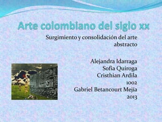 Surgimiento y consolidación del arte
                          abstracto

                 Alejandra Idarraga
                      Sofia Quiroga
                    Cristhian Ardila
                               1002
           Gabriel Betancourt Mejía
                                2013
 