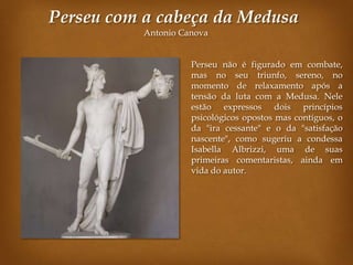Perseu com a cabeça da Medusa
           Antonio Canova


                     Perseu não é figurado em combate,
                     mas no seu triunfo, sereno, no
                     momento de relaxamento após a
                     tensão da luta com a Medusa. Nele
                     estão expressos dois princípios
                     psicológicos opostos mas contíguos, o
                     da "ira cessante" e o da "satisfação
                     nascente", como sugeriu a condessa
                     Isabella Albrizzi, uma de suas
                     primeiras comentaristas, ainda em
                     vida do autor.
 