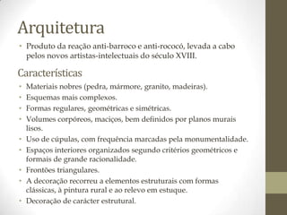Arquitetura
• Produto da reação anti-barroco e anti-rococó, levada a cabo
  pelos novos artistas-intelectuais do século XVIII.

Características
•   Materiais nobres (pedra, mármore, granito, madeiras).
•   Esquemas mais complexos.
•   Formas regulares, geométricas e simétricas.
•   Volumes corpóreos, maciços, bem definidos por planos murais
    lisos.
•   Uso de cúpulas, com frequência marcadas pela monumentalidade.
•   Espaços interiores organizados segundo critérios geométricos e
    formais de grande racionalidade.
•   Frontões triangulares.
•   A decoração recorreu a elementos estruturais com formas
    clássicas, à pintura rural e ao relevo em estuque.
•   Decoração de carácter estrutural.
 