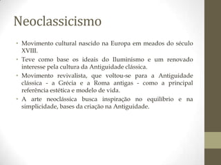 Neoclassicismo
• Movimento cultural nascido na Europa em meados do século
  XVIII.
• Teve como base os ideais do Iluminismo e um renovado
  interesse pela cultura da Antiguidade clássica.
• Movimento revivalista, que voltou-se para a Antiguidade
  clássica - a Grécia e a Roma antigas - como a principal
  referência estética e modelo de vida.
• A arte neoclássica busca inspiração no equilíbrio e na
  simplicidade, bases da criação na Antiguidade.
 