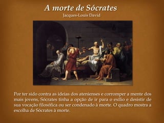 A morte de Sócrates
                        Jacques-Louis David




Por ter sido contra as ideias dos atenienses e corromper a mente dos
mais jovens, Sócrates tinha a opção de ir para o exílio e desistir de
sua vocação filosófica ou ser condenado à morte. O quadro mostra a
escolha de Sócrates à morte.
 