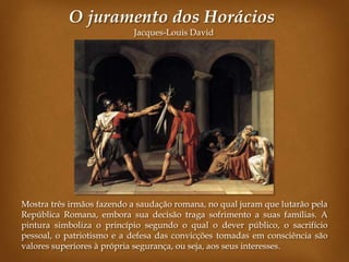 O juramento dos Horácios
                           Jacques-Louis David




Mostra três irmãos fazendo a saudação romana, no qual juram que lutarão pela
República Romana, embora sua decisão traga sofrimento a suas famílias. A
pintura simboliza o princípio segundo o qual o dever público, o sacrifício
pessoal, o patriotismo e a defesa das convicções tomadas em consciência são
valores superiores à própria segurança, ou seja, aos seus interesses.
 