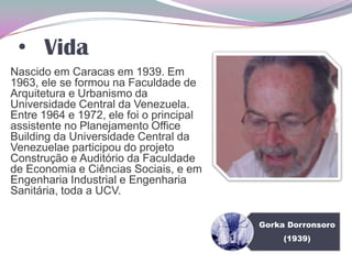 • Vida
Nascido em Caracas em 1939. Em
1963, ele se formou na Faculdade de
Arquitetura e Urbanismo da
Universidade Central da Venezuela.
Entre 1964 e 1972, ele foi o principal
assistente no Planejamento Office
Building da Universidade Central da
Venezuelae participou do projeto
Construção e Auditório da Faculdade
de Economia e Ciências Sociais, e em
Engenharia Industrial e Engenharia
Sanitária, toda a UCV.
Gorka Dorronsoro
(1939)
 
