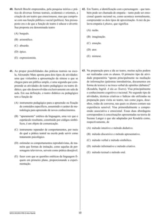 40.	 Bertolt Brecht empreendeu, pela pesquisa teórica e prática de diversas formas teatrais, ocidentais e orientais, a
criação de um teatro que emocionasse, mas que cumprisse com sua função pública e social (política). Seu pressuposto era o de que a função do teatro é educar e divertir.
Sua proposta era denominada teatro

42.	 Em Teatro, a identificação com a personagem – que também pode ser chamada de empatia – tanto pode ser emocional quanto racional ou, como acontece normalmente,
compreender os dois tipos de aproximação. A raiz da palavra empatia é phatos, que significa
(A)	 razão.

(A)	 burguês.

(B)	 imaginação.

(B)	 aristotélico.

(C)	 emoção.

(C)	 absurdo.

(D)	 ator.

(D)	 épico.

(E)	 mimese.

(E)	 expressionista.

43.	 Na preparação para a ida ao teatro, muitas ações podem
ser realizadas com os alunos. O primeiro tipo de atividade preparatória “aposta principalmente na mediação
de informações (palestras introdutórias, documentos em
forma de textos) e na troca verbal de opiniões (debates)”
(Koudela, Ingrid. A ida ao Teatro). Visa principalmente
o conhecimento cognitivo e racional. No segundo tipo de
atividades, técnicas criativas e lúdicas são utilizadas na
preparação para visita ao teatro, tais como jogos, desenhos, rodas de conversa, nas quais os alunos contam sua
experiência sensível. Visa primordialmente a compreensão associativa e emocional. Essas duas abordagens
correspondem à conceituações apresentadas na teoria de
Suzane Langer e que são adaptadas por Koudela como,
respectivamente, de

41.	 Ao propor possibilidades das práticas teatrais na escola, Alexandre Mate aponta para dois tipos de atividades:
uma que vislumbra a apresentação da síntese a que se
chegou para um público amplo, e uma segunda que compreende as atividades do teatro pedagógico ou teatro didático, que são desenvolvidas exclusivamente em sala de
aula. Em sua definição, o teatro didático ou pedagógico
tem a função de
(A)	 instrumento pedagógico para a apreensão ou fixação
de conteúdos específicos, assumindo o caráter de metodologia para apreensão de novos conhecimentos.
(B)	 “apuramento” estético da linguagem, uma vez que o
espetáculo resultante, constituído por códigos simbólicos, é um objeto de comunicação.

(A)	 método intuitivo e método dedutivo.

(C)	 instrumento reparador de comportamentos, por meio
do qual a prática teatral na escola pode servir como
tratamento psicológico.

(B)	 método discursivo e método apresentativo.
(C)	 método verbal e método simbólico.

(D)	 estimular os comportamentos reprodutivistas, de maneira que formas de imitação, como aquelas de personagens televisivos, servem como prática desejável.

(D)	 método informativo e método criativo.
(E)	 método textual e método oral.

(E)	 fazer com que as questões estéticas da linguagem fiquem em primeiro plano, proporcionando a experimentação.

SEED1303/003-PEB-II-Arte-Manhã

10

 