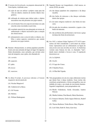 48.	 O recurso de fisicalização, na proposta educacional de
Viola Spolin, é definido como

51.	 Segundo Rosana van Langendonck, o balé nasceu, no
século XVIII, da união

(A)	 ação do ator em utilizar o próprio corpo para dar
vida aos objetos; maneira de mostrar objetos imaginários.

(A)	 das danças populares dos camponeses e da dança
macabra.
(B)	 dos bailes de máscaras e das danças realizadas
dentro das igrejas.

(B)	 utilização de mímica para indicar ações e objetos
necessários mas não presentes nos jogos teatrais.

(C)	 do teatro religioso medieval e dos bailes de máscaras.

(C)	 envolvimento físico do corpo do ator/aluno em cada
uma das cenas executadas ou previstas.

(D)	 da ação dos trovadores, menestréis e jograis e dos
bailes de máscaras.

(D)	 resultado material da cena planejada em termos de
ambientação e objetos necessários para a atuação
dos alunos/atores.

(E)	 das acrobacias dos profissionais e da leveza e graça
da dança das festas da aristocracia.

(E)	 planejamento cena a cena de todos os objetos, mobília e outros aspectos construtivos que estarão
presentes nos jogos teatrais.

52.	 Em 1832, o italiano Felipe Taglioni (1777-1871) apresentou um balé considerado o carro-chefe do romantismo: representava um ser sobrenatural, na figura de
uma jovem com asas envoltas em névoa. As bailarinas
vestiam saias brancas de tule, os chamados “tutu”,
dando maior claridade e leveza à cena. O espetáculo
denominava-se

49.	 Durante o Renascimento, os artistas populares perambulavam com seus carroções de lugar em lugar. Em algumas
fontes documentais, esses carroções, que serviam como
meio de transporte, casa e palco, são chamados de
(A)	 corrales.

(A)	 La Sylphide.

(B)	 pageants.

(B)	 Giselle.

(C)	 pátio.

(C)	 O Lago dos Cisnes.

(D)	 foyeur.

(D)	 O Quebra-Nozes.

(E)	 mansions.

(E)	 A Filha Mal Vigiada.

50.	 As obras O tartufo, As preciosas ridículas e O doente
imaginário são de autoria de

53.	 Três pesquisadores da arte do corpo elaboraram teorias
que deram base à dança moderna. Essas teorias não
constituem, propriamente, a forma coreográfica, mas um
trabalho de corpo e um estudo do movimento humano.
Segundo Langendonck, esses pesquisadores são

(A)	 Nicolau Maquiavel.
(B)	 Calderón de La Barca.

(A)	 Moshe Feldenkrais, Gerda Alexander, Isadora
Duncan.

(C)	 Gil Vicente.
(D)	 Molière.

(B)	 Martha Graham, Pina Bausch, Maria Duschenes.

(E)	 William Shakespeare.

(C)	 François Delsarte, Émile Jaques-Dalcroze, Rudolf
Laban.
(D)	 Therese Bertherat, Trisha Brown, Mary Wigman.
(E)	 Loïe Fuller, Ruth St. Denis, Kurt Joos.

SEED1303/003-PEB-II-Arte-Manhã

12

 