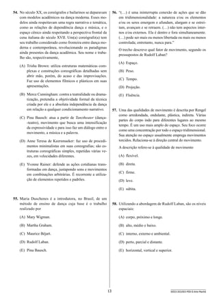 54.	 No século XX, os coreógrafos e bailarinos se deparavam
com modelos acadêmicos na dança moderna. Esses modelos ainda respeitavam uma regra narrativa e temática,
como as relações de dependência dança e música, e o
espaço cênico ainda respeitando a perspectiva frontal da
cena italiana do século XVII. Um(a) coreógrafo(a) tem
seu trabalho considerado como fronteira entre dança moderna e contemporânea, revolucionando os paradigmas
ainda presentes da dança acadêmica. Seu nome e trabalho são, respectivamente,

56.	 “(…) é uma ininterrupta conexão de ações que se dão
em tridimensionalidade: a natureza e/ou os elementos
e/ou os seres emergem e afundam, alargam e se estreitam, avançam e se retraem. (…) não tem aspectos internos e/ou externos. Ela é dentro e fora simultaneamente.
(…) pode ser mais ou menos libertada ou mais ou menos
controlada; entretanto, nunca para.”
O trecho descreve qual fator de movimento, segundo os
pressupostos de Rudolf Laban?
(A)	 Espaço.

(A)	 Trisha Brown: utiliza estruturas matemáticas complexas e construções coreográficas detalhadas sem
abrir mão, porém, do acaso e das improvisações.
Faz uso de elementos fílmicos e plásticos em suas
apresentações.

(B)	 Peso.
(C)	 Tempo.
(D)	 Projeção.

(B)	 Merce Cunningham: contra a teatralidade ou dramatização, pretendia a objetividade formal da técnica
criada por ele e a absoluta independência da dança
em relação a qualquer condicionamento narrativo.

(E)	 Fluência.

57.	 Uma das qualidades de movimento é descrita por Rengel
como arredondada, ondulante, plástica, indireta. Várias
partes do corpo indo para diferentes lugares ao mesmo
tempo. É um uso mais amplo do espaço. Seu foco ocorre
como uma concentração por todo o espaço tridimensional.
Sua atenção no espaço usualmente emprega movimentos
torcidos. Relaciona-se à direção central do movimento.

(C)	 Pina Bausch: atua a partir de Tanztheater (dança-teatro), movimento que busca uma intensificação
da expressividade e para isso faz um diálogo entre o
movimento, a música e a palavra.
(D)	 Anne Teresa de Keersmaeker: faz uso de procedimentos minimalistas em suas coreografias; são estruturas coreográficas simples, repetidas várias vezes, em velocidades diferentes.

A descrição refere-se à qualidade de movimento
(A)	 flexível.
(B)	 direta.

(E)	 Yvonne Rainer: defende as ações cotidianas transformadas em dança, justapondo sons e movimentos
em combinações arbitrárias. É recorrente a utilização de elementos repetidos e padrões.

(C)	 firme.
(D)	 leve.
(E)	 súbita.

55.	 Maria Duschenes é a introdutora, no Brasil, de um
método de ensino de dança cuja base é o trabalho
realizado por

58.	 Utilizando a abordagem de Rudolf Laban, são os níveis
espaciais:

(A)	 Mary Wigman.

(A)	 corpo, próximo e longe.

(B)	 Martha Graham.

(B)	 alto, médio e baixo.

(C)	 Maurice Béjart.

(C)	 interno, externo e ambiental.

(D)	 Rudolf Laban.

(D)	 perto, parcial e distante.

(E)	 Pina Bausch.

(E)	 horizontal, vertical e superior.

13

SEED1303/003-PEB-II-Arte-Manhã

 