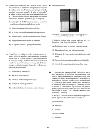 67.	 Observe a imagem.

65.	 O salto de um dançarino, uma “armada” de um capoeirista, um saque de um tenista, um operário nas calçadas
das cidades com uma britadeira, uma criança correndo,
um aluno escrevendo anotações de aula, as “quebradas”
da coluna vertebral no hip-hop, uma pessoa lavando roupa… podemos buscar analisar todos esses movimentos
por meio dos elementos qualitativos que os compõem. 
As observações de Rudolf Laban levaram-no a observar
e concluir, como fundamentação de sua teoria
(A)	 um programa de condicionamento físico.
(B)	 as formas coreográficas de estudo do movimento.

(Composição, 1921. Disponível em http://www.terminartors.com/
artworkprofile/Mondrian_Piet-Composition-1921-II)

(C)	 uma teoria para justificar o ensino do balé clássico.

A imagem mostra uma pintura realizada por Piet
Mondrian. Qual descrição melhor a define?

(D)	 um programa de treinamento de operários.
(E)	 os aspectos comuns a qualquer movimento.

(A)	 Ênfase nos ritmos livres, uma caligrafia gestual.
(B)	 Planos geométricos que ordenam o espaço.

66.	 Fayga Ostrower indica os estilos históricos como enfoques seletivos, escolhas realizadas pelos artistas de
acordo com os valores vigentes. Representam modos
de vivenciar, ou seja, maneiras diversas de se encarar
e elaborar a experiência do viver. Aponta historicamente três atitudes básicas. Uma delas é o Expressionismo caracterizado pela

(C)	 Utilização de ritmos assimétricos de formas orgânicas.
(D)	 Superposições de pequenos planos, profundidade.
(E)	 Através da justaposição, criação de clima irreal.

(A)	 intensificação das emoções.

68.	 “(…) tem sob sua responsabilidade a seleção do acervo
a ser apresentado, devendo ficar antecipadamente inteirado da tipologia da exposição: natureza do tema; espaço físico da mostra; situação geográfica; se a exposição
será única ou itinerante; público-alvo. Com esses dados
(…) terá meios para avaliar o acervo a ser selecionado,
o número de peças que comporão a mostra (...) deverá analisar os conteúdos da exposição e o seu público,
podendo planejar as atividades que serão desenvolvidas
no decorrer da mostra.” (D’Alambert  Monteiro apud
Horizontes Culturais)

(B)	 descrição visual objetiva.
(C)	 abstração em favor de generalização.
(D)	 restrição às formas geométricas.
(E)	 ausência de ênfases formais nas representações.

A descrição é a de um trabalho importante no processo
de um objeto ou obra em um museu, que é o do
(A)	 restaurador.
(B)	 educador.
(C)	 curador.
(D)	 colecionador.
(E)	 arquiteto.

15

SEED1303/003-PEB-II-Arte-Manhã

 
