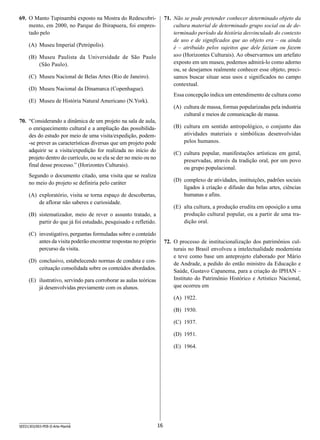 69.	 O Manto Tupinambá exposto na Mostra do Redescobrimento, em 2000, no Parque do Ibirapuera, foi emprestado pelo

71.	 Não se pode pretender conhecer determinado objeto da
cultura material de determinado grupo social ou de determinado período da história desvinculado do contexto
de uso e de significados que ao objeto era – ou ainda
é – atribuído pelos sujeitos que dele faziam ou fazem
uso (Horizontes Culturais). Ao observarmos um artefato
exposto em um museu, podemos admirá-lo como adorno
ou, se desejamos realmente conhecer esse objeto, precisamos buscar situar seus usos e significados no campo
contextual.

(A)	 Museu Imperial (Petrópolis).
(B)	 Museu Paulista da Universidade de São Paulo
(São Paulo).
(C)	 Museu Nacional de Belas Artes (Rio de Janeiro).
(D)	 Museu Nacional da Dinamarca (Copenhague).

Essa concepção indica um entendimento de cultura como

(E)	 Museu de História Natural Americano (N.York).

(A)	 cultura de massa, formas popularizadas pela industria
cultural e meios de comunicação de massa.

70.	 “Considerando a dinâmica de um projeto na sala de aula,
o enriquecimento cultural e a ampliação das possibilidades do estudo por meio de uma visita/expedição, podem-se prever as características diversas que um projeto pode
adquirir se a visita/expedição for realizada no início do
projeto dentro do currículo, ou se ela se der no meio ou no
final desse processo.” (Horizontes Culturais).

(B)	 cultura em sentido antropológico, o conjunto das
atividades materiais e simbólicas desenvolvidas
pelos humanos.
(C)	 cultura popular, manifestações artísticas em geral,
preservadas, através da tradição oral, por um povo
ou grupo populacional.

Segundo o documento citado, uma visita que se realiza
no meio do projeto se definiria pelo caráter

(D)	 complexo de atividades, instituições, padrões sociais
ligados à criação e difusão das belas artes, ciências
humanas e afins.

(A)	 exploratório, visita se torna espaço de descobertas,
de aflorar não saberes e curiosidade.

(E)	 alta cultura, a produção erudita em oposição a uma
produção cultural popular, ou a partir de uma tradição oral.

(B)	 sistematizador, meio de rever o assunto tratado, a
partir do que já foi estudado, pesquisado e refletido.
(C)	 investigativo, perguntas formuladas sobre o conteúdo
antes da visita poderão encontrar respostas no próprio
percurso da visita.

72.	 O processo de institucionalização dos patrimônios culturais no Brasil envolveu a intelectualidade modernista
e teve como base um anteprojeto elaborado por Mário
de Andrade, a pedido do então ministro da Educação e
Saúde, Gustavo Capanema, para a criação do IPHAN –
Instituto do Patrimônio Histórico e Artístico Nacional,
que ocorreu em

(D)	 conclusivo, estabelecendo normas de conduta e conceituação consolidada sobre os conteúdos abordados.
(E)	 ilustrativo, servindo para corroborar as aulas teóricas
já desenvolvidas previamente com os alunos.

(A)	 1922.
(B)	 1930.
(C)	 1937.
(D)	 1951.
(E)	 1964.

SEED1303/003-PEB-II-Arte-Manhã

16

 