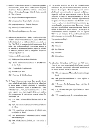 76.	 “No sentido artístico, sua ação foi verdadeiramente
construtiva. Só para exemplificar nas artes visuais: as
técnicas de colagem e fotomontagem, assim como o
flash-back, a recombinação de materiais e objetos, a
tipografia moderna, a programação visual, o desenho
industrial, a cenografia, a arquitetura moderna, além do
desenho de móveis e tecidos, inúmeros objetos de nossa época, dos ‘achados naturais’ aos chamados ready-mades (...), tudo isso não existiria sem as sementes que
foram lançadas nessa tempestade. Tampouco existiria
uma nova sensibilidade, uma empatia nova, diante do
mundo de formas de outras culturas”. A descrição de
um movimento artístico surgido em 1916 foi, segundo
Ostrower, um momento de redescobrimento de materiais e técnicas, novos mundos da linguagem.

73.	 O DBAE – Disciplined-Based-Art Education – propõe o
estudo de dança, teatro, música e artes visuais em quatro
disciplinas: Produção; História; Estética e Crítica. Esta
última, a Crítica, é definida por Célia de Castro Almeida
(in Oliveira) como
(A)	 criação e realização de performances.
(B)	 herança cultural das produções artísticas.
(C)	 estudo da natureza e filosofia das artes.
(D)	 descrição das formas artísticas.
(E)	 elaboração de julgamentos das artes.

74.	 O Museu de Arte Moderna – MAM (São Paulo) foi criado
em 1948 pelo industrial Francisco “Ciccillo” Matarazzo
Sobrinho e sediado no prédio dos Diários Associados, na
Rua 7 de Abril; foi uma das instituições pioneiras dedicadas à arte moderna no Brasil. Logo no ano seguinte ao
de sua criação, aconteceu a primeira exposição, cercada
de debates e polêmicas entre os integrantes do circuito
artístico daquela época.

Esse movimento foi o/a
(A)	 Surrealismo.
(B)	 Cubismo.
(C)	 Arte Cinética.
(D)	 Dadaísmo.

Essa exposição foi denominada

(E)	 Minimalismo.

(A)	 Do Figurativismo ao Abstracionismo.
(B)	 I Bienal Internacional do Museu de Arte Moderna
de São Paulo.

77.	 A Bauhaus foi fundada em Weimar, em 1919, com a
visão de arte como uma atividade de oficina e comunidade, inovando a pedagogia, didática e administração
do ensino artístico. Sua ação durou até

(C)	 I Exposição de Arte Concreta.
(D)	 Brazil Body  Soul.

(A)	 1989, com a queda do Muro de Berlim e reunificação
alemã.

(E)	 I Panorama da Arte Brasileira.

(B)	 1968, quando se transformou na Escola Superior da
Forma de Ulm.

75.	 O Parque Ibirapuera apresenta duas grandes áreas:
uma, voltada às atividades culturais, inclui o Pavilhão
da Bienal, a Oca, o Museu Afro Brasil, o Planetário, o
Auditório Ibirapuera, o Museu de Arte Moderna e o Pavilhão Japonês. A outra, destinada ao esporte e ao lazer,
reúne espaços como ciclovia, pista de cooper, quadras,
playground, praça de jogos e uma casa de leitura. Foi
inaugurado em

(C)	 1945, com o fim da Segunda Guerra e divisão da
Alemanha.
(D)	 1939, inviabilizada pela ação alemã na União
Soviética.
(E)	 1933, com a dissolução da escola pelos nazistas.

(A)	 1951, para a primeira Bienal Internacional de São
Paulo.
(B)	 1954, em comemoração ao aniversário de 400 anos
da cidade.
(C)	 1956, para celebrar a implantação da indústria automobilistica no Brasil.
(D)	 1960, paralelamente à fundação de Brasília, também
obra de Niemayer.
(E)	 1968, pela Rainha Elizabeth II, em visita oficial ao
país.
17

SEED1303/003-PEB-II-Arte-Manhã

 