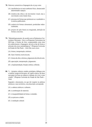 78.	 Ostrower caracteriza a linguagem da art pop como
(A)	 interferências no meio ambiente físico, demarcando
determinados espaços.
(B)	 temática das obras e do movimento visual, mas o
movimento como ilusão ótica.
(C)	 presença de formas que pertencem ao vocabulário e
à retórica publicitária.
(D)	 essência de formas elementares, produzidas industrialmente.
(E)	 projeto de ação futura ou imaginada, abolição de
formas concretas.

79.	 “Metodologicamente, de acordo com os Parâmetros Curriculares Nacionais - Arte e as Propostas Curriculares da
SE/Cenp, o Ensino de Arte, compreendido como área
de conhecimento e linguagem, deverá se dar de forma a
articular três eixos metodológicos.” (Proposta Curricular
do Estado de São Paulo – Arte) São esses eixos:
(A)	 leitura; interpretação; releitura.
(B)	 fazer; história; teoria da arte.
(C)	 leitura da obra; releitura; julgamento da obra de arte.
(D)	 apreciação; interpretação; julgamento.
(E)	 criação/produção; fruição estética; reflexão.

80.	 “(…) projetos, esboços, estudos, protótipos, diálogos com
a matéria, tempo de devaneio, de vigília criativa, do fazer
sem parar, de ficar em silêncio e distante, de viver o caos
criador”. (Proposta Curricular do Estado de São Paulo –
Arte)
Segundo o documento, no que diz respeito às práticas
artisticas e seus territórios, essa descrição corresponde
(A)	 a saberes estéticos e culturais.
(B)	 à combinação de materiais.
(C)	 à inseparabilidade de forma e conteúdo.
(D)	 ao percurso criador.
(E)	 à mediação cultural.

SEED1303/003-PEB-II-Arte-Manhã

18

 