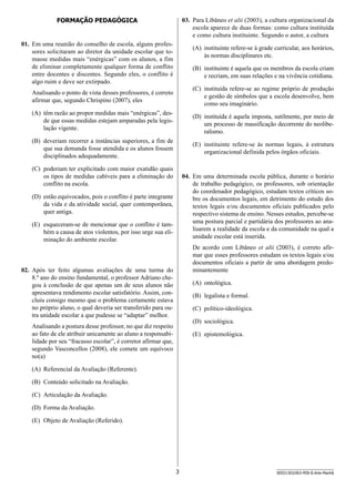 03.	 Para Libâneo et alii (2003), a cultura organizacional da
escola aparece de duas formas: como cultura instituída
e como cultura instituinte. Segundo o autor, a cultura

Formação Pedagógica

01.	 Em uma reunião do conselho de escola, alguns professores solicitaram ao diretor da unidade escolar que tomasse medidas mais “enérgicas” com os alunos, a fim
de eliminar completamente qualquer forma de conflito
entre docentes e discentes. Segundo eles, o conflito é
algo ruim e deve ser extirpado.

(A)	 instituinte refere-se à grade curricular, aos horários,
às normas disciplinares etc.
(B)	 instituinte é aquela que os membros da escola criam
e recriam, em suas relações e na vivência cotidiana.
(C)	 instituída refere-se ao regime próprio de produção
e gestão de símbolos que a escola desenvolve, bem
como seu imaginário.

Analisando o ponto de vista desses professores, é correto
afirmar que, segundo Chrispino (2007), eles
(A)	 têm razão ao propor medidas mais “enérgicas”, desde que essas medidas estejam amparadas pela legislação vigente.

(D)	 instituída é aquela imposta, sutilmente, por meio de
um processo de massificação decorrente do neoliberalismo.

(B)	 deveriam recorrer a instâncias superiores, a fim de
que sua demanda fosse atendida e os alunos fossem
disciplinados adequadamente.

(E)	 instituinte refere-se às normas legais, à estrutura
organizacional definida pelos órgãos oficiais.

(C)	 poderiam ter explicitado com maior exatidão quais
os tipos de medidas cabíveis para a eliminação do
conflito na escola.

04.	 Em uma determinada escola pública, durante o horário
de trabalho pedagógico, os professores, sob orientação
do coor­ enador pedagógico, estudam textos críticos sod
bre os documentos legais, em detrimento do estudo dos
textos legais e/ou documentos oficiais publicados pelo
respectivo sistema de ensino. Nesses estudos, percebe-se
uma postura parcial e partidária dos professores ao analisarem a realidade da escola e da comunidade na qual a
unidade escolar está inserida.

(D)	 estão equivocados, pois o conflito é parte integrante
da vida e da atividade social, quer contemporânea,
quer antiga.
(E)	 esqueceram-se de mencionar que o conflito é também a causa de atos violentos, por isso urge sua eliminação do ambiente escolar.

De acordo com Libâneo et alii (2003), é correto afirmar que esses professores estudam os textos legais e/ou
documentos oficiais a partir de uma abordagem predominantemente

02.	 Após ter feito algumas avaliações de uma turma do
8.º ano do ensino fundamental, o professor Adriano chegou à conclusão de que apenas um de seus alunos não
apresentava rendimento escolar satisfatório. Assim, concluiu consigo mesmo que o problema certamente estava
no próprio aluno, o qual deveria ser transferido para outra unidade escolar a que pudesse se “adaptar” melhor.

(A)	 ontológica.
(B)	 legalista e formal.
(C)	 político-ideológica.
(D)	 sociológica.

Analisando a postura desse professor, no que diz respeito
ao fato de ele atribuir unicamente ao aluno a responsabilidade por seu “fracasso escolar”, é corretor afirmar que,
segundo Vasconcellos (2008), ele comete um equívoco
no(a)

(E)	 epistemológica.

(A)	 Referencial da Avaliação (Referente).
(B)	 Conteúdo solicitado na Avaliação.
(C)	 Articulação da Avaliação.
(D)	 Forma da Avaliação.
(E)	 Objeto de Avaliação (Referido).

3

SEED1303/003-PEB-II-Arte-Manhã

 