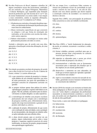 07.	 Em seu tempo livre, a professora Edna costuma se
inteirar dos problemas sociais da comunidade na qual
reside a maioria de seus alunos. E, em sala de aula,
discute com seus alunos questões que dizem respeito
à construção coletiva da sociedade e ao exercício de
direitos e deveres.

05.	 Na obra Professores do Brasil: impasses e desafios, há
alguns comentários acerca das licenciaturas, analisadas
em seu currículo, em Língua Portuguesa, Matemática
e Ciências Biológicas, que respondem pela formação
inicial de professores que irão lecionar do 6.º ao 9.º ano
do ensino fundamental e no ensino médio. Com relação
a esses comentários, analise as seguintes afirmações,
classificando-as em V (verdadeira) ou F (falsa).

Segundo Rios (2005), essa preocupação da professora
Edna caracteriza-se como um trabalho na dimensão

( ) Predomina nos currículos a formação disciplinar específica, em detrimento da formação de professores para
essas áreas do conhecimento.
( )  aras instituições especificam em que consistem
R
os estágios e sob que forma de orientação são
realizados, se há convênio com escolas das redes,
entre outros aspectos.
( )  aberes relacionados a tecnologias no ensino estão
S
praticamente presentes em todos os cursos.

(A)	 ética.
(B)	 política.
(C)	 estética.
(D)	 técnica.
(E)	 epistemológica.

08.	 Para Rios (2005), a “tarefa fundamental da educação,
da escola, ao construir, reconstruir e socializar o conhecimento, é

Assinale a alternativa que, de acordo com essa obra,
apresenta a classificação correta das afirmações, de cima
para baixo.
(A)	 V; F; F.

(A)	 formar cidadãos, portanto contribuir para que as
pessoas possam atuar criativamente no contexto
social de que fazem parte...”

(B)	 F; V; V.
(C)	 V; V; F.

(B)	 capacitar os educandos para o acesso aos níveis
mais elevados da pesquisa e da ciência...”

(D)	 F; F; V.
(E)	 V; V; V.

(C)	 instrumentalizar o indivíduo com as ferramentas
necessárias para a superação dos desafios que se
lhe impõem em um mundo globalizado.”

06.	 Em relação aos projetos escolares de pesquisa, de acordo
com a obra Gestão do Currículo na Escola: Caderno do
Gestor, volume 3, é correto afirmar que

(D)	 desenvolver a autonomia em seus educandos, de
modo que se tornem capazes de ‘aprender a aprender’
ao concluírem seus estudos.”

(A)	 o que caracteriza o projeto de pesquisa é a transposição didática de um conteúdo específico, por meio
de aulas presenciais, nas quais são apreendidos os
principais conceitos do componente curricular em
questão.

(E)	 suprir as necessidades concretas do mercado de trabalho, garantindo recursos humanos indispensáveis
ao crescimento das indústrias.”

(B)	 os projetos incluem apenas duas práticas de ensino-aprendizagem: pesquisas e registros individuais ou em
grupos. Não são, portanto, necessários para seu desenvolvimento os estudos dirigidos e as aulas expositivas.

09.	 Saviani (2010) faz menção a um momento na história das
ideias pedagógicas no Brasil em que o ensino médio passou a ter “como objetivo a preparação dos profissionais
necessários ao desenvolvimento econômico e social do
país, de acordo com um diagnóstico da demanda efetiva
de mão de obra qualificada”.

(C)	 a metodologia de trabalho com projetos escolares
praticamente não tem relação com a metodologia
da pesquisa científica, pois, diferentemente desta,
aquela não exige necessariamente a geração de um
produto individual ou coletivo.

Nesse trecho, o autor está referindo-se à pedagogia
(A)	 behaviorista.
(B)	 do oprimido.

(D)	 a aplicação do projeto, diferentemente do que ocorre
com a realização de outras atividades, como a produção
de um documentário, não demanda um relatório sobre
as ações realizadas nem uma reflexão crítica.

(C)	 escolanovista.
(D)	 tecnicista.
(E)	 da libertação.

(E)	 o aluno deverá possuir, para se envolver em um
projeto, algum conhecimento prévio sobre o tema
proposto e esquemas cognitivos possíveis de serem
mobilizados, no decorrer do projeto, proporcionando
uma aprendizagem significativa.
SEED1303/003-PEB-II-Arte-Manhã

4

 