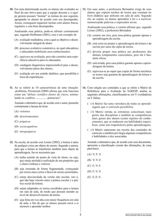 10.	 Em uma determinada escola, os alunos são avaliados ao
final do ano letivo para que a equipe docente e a equipe gestora possam “montar” as turmas do ano seguinte,
agrupando os alunos de acordo com seu desempenho.
Assim, conseguem organizar turmas com alunos fracos,
regulares e com bom desempenho.

13.	 Em suas aulas, a professora Bernadete exige de seus
alunos que copiem trechos de textos que constam no
livro didático que utilizam em sala de aula. Segundo
ela, ao copiar, os alunos aprendem a ler e a escrever,
memorizando palavras e expressões novas.
Analisando essa prática, é correto afirmar que, segundo
Lerner (2002), a professora Bernadete

Analisando essa prática, pode-se afirmar corretamente
que, segundo Hoffmann (2001), esse é um exemplo de

(A)	 comete um erro, pois essa prática garante apenas a
aprendizagem da escrita.

(A)	 avaliação mediadora, com a qual se objetiva o desenvolvimento integral do aluno.

(B)	 está certa ao propor a aprendizagem da leitura e da
escrita por meio da cópia de textos.

(B)	 processo avaliativo construtivo, no qual educadores
e educandos mobilizam seus conhecimentos.

(C)	 deveria propor essa prática aos professores dos
demais componentes curriculares, pois ela é bastante eficaz.

(C)	 equívoco na avaliação, pois não constitui uma experiência educativa para os educandos.

(D)	 está errada, pois essa prática garante apenas a aprendizagem da leitura.

(D)	 sondagem diagnóstica imprescindível para o desenvolvimento pleno dos alunos.
(E)	 avaliação em seu sentido dialético, que possibilita a
troca de experiências.

(E)	 equivoca-se ao supor que copiar de forma mecânica
os textos seja garantia de aprendizagem da leitura e
da escrita.

11.	 Ao se referir às 10 características de uma situação-problema, Perrenoud (2000) afirma que esta funciona
como um “debate científico dentro da classe, estimulando os conflitos
potenciais”.

14.	 Com relação aos conteúdos a que se refere a Matriz de
Referência para a Avaliação do SARESP, analise as
seguintes afirmações, classificando-as em V (verdadeira)
ou F (falsa).

Assinale a alternativa que, de acordo com o autor, preenche
corretamente a lacuna do texto.

( )  Matriz faz uma varredura de todas as aprendiA
zagens que o currículo possibilita.

(A)	 violentos

( )  Matriz retrata as estruturas conceituais mais
A
gerais das disciplinas e também as competências
mais gerais dos alunos (como sujeitos do conhecimento), que se traduzem em habilidades específicas, estas sim responsáveis pelas aprendizagens.

(B)	 desestruturantes
(C)	 psíquicos
(D)	 sociocognitivos

( )  Matriz representa um recorte dos conteúdos do
A
currículo e também privilegia algumas competências
e habilidades a eles associadas.

(E)	 intrapsíquicos

Assinale a alternativa que, de acordo com esse documento,
apresenta a classificação correta das afirmações, de cima
para baixo.

12.	 Na escola, de acordo com Lerner (2002), a leitura é antes
de qualquer coisa um objeto de ensino. Segundo a autora,
para que a leitura se transforme também num objeto de
aprendizagem, faz-se necessário que

(A)	 V; F; V.

(A)	 tenha sentido do ponto de vista do aluno, ou seja,
que esteja atrelada à realização de um propósito que
o aluno conheça e valorize.

(B)	 V; V; F.
(C)	 F; V; F.

(B)	 seja ensinada de forma fragmentada, começando
por textos mais curtos e fáceis de serem assimilados.

(D)	 F; V; V.

(C)	 esteja desvinculada da versão não escolar, isto é,
que não haja vínculo entre a prática escolar e a prática social da leitura.

(E)	 F; F; V.

(D)	 sejam adaptados os textos escolhidos para a leitura
em sala de aula, de modo que possam atender ao
nível de desenvolvimento da turma.
(E)	 seja feita em voz alta com maior frequência em sala
de aula, a fim de que os alunos possam ouvir a si
mesmos e aprender melhor.
5

SEED1303/003-PEB-II-Arte-Manhã

 
