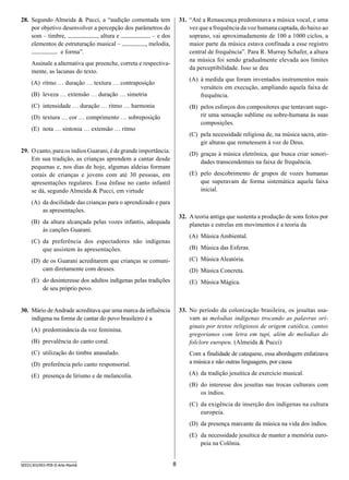 28.	 Segundo Almeida  Pucci, a “audição comentada tem
por objetivo desenvolver a percepção dos parâmetros do
som – timbre,
, altura e
– e dos
elementos de estruturação musical –
, melodia,
e forma”.

31.	 “Até a Renascença predominava a música vocal, e uma
vez que a frequência da voz humana captada, do baixo ao
soprano, vai aproximadamente de 100 a 1000 ciclos, a
maior parte da música estava confinada a esse registro
central de frequência”. Para R. Murray Schafer, a altura
na música foi sendo gradualmente elevada aos limites
da perceptibilidade. Isso se deu

Assinale a alternativa que preenche, correta e respectivamente, as lacunas do texto.

(A)	 à medida que foram inventados instrumentos mais
versáteis em execução, ampliando aquela faixa de
frequência.

(A)	 ritmo … duração … textura … contraposição
(B)	 leveza … extensão … duração … simetria
(C)	 intensidade … duração … ritmo … harmonia

(B)	 pelos esforços dos compositores que tentavam sugerir uma sensação sublime ou sobre-humana às suas
composições.

(D)	 textura … cor … comprimento … sobreposição
(E)	 nota … sintonia … extensão … ritmo

(C)	 pela necessidade religiosa de, na música sacra, atingir alturas que remetessem à voz de Deus.

29.	 O canto, para os índios Guarani, é de grande importância.
Em sua tradição, as crianças aprendem a cantar desde
pequenas e, nos dias de hoje, algumas aldeias formam
corais de crianças e jovens com até 30 pessoas, em
apresentações regulares. Essa ênfase no canto infantil
se dá, segundo Almeida  Pucci, em virtude

(D)	 graças à música eletrônica, que busca criar sonoridades transcendentais na faixa de frequência.
(E)	 pelo descobrimento de grupos de vozes humanas
que superavam de forma sistemática aquela faixa
inicial.

(A)	 da docilidade das crianças para o aprendizado e para
as apresentações.

32.	 A teoria antiga que sustenta a produção de sons feitos por
planetas e estrelas em movimentos é a teoria da

(B)	 da altura alcançada pelas vozes infantis, adequada
às canções Guarani.

(A)	 Música Ambiental.

(C)	 da preferência dos espectadores não indígenas
que assistem às apresentações.

(B)	 Música das Esferas.

(D)	 de os Guarani acreditarem que crianças se comunicam diretamente com deuses.

(C)	 Música Aleatória.

(E)	 do desinteresse dos adultos indígenas pelas tradições
de seu próprio povo.

(E)	 Música Mágica.

(D)	 Música Concreta.

33.	 No período da colonização brasileira, os jesuítas usavam as melodias indígenas trocando as palavras originais por textos religiosos de origem católica, cantos
gregorianos com letra em tupi, além de melodias do
folclore europeu. (Almeida  Pucci)

30.	 Mário de Andrade acreditava que uma marca da influência
indígena na forma de cantar do povo brasileiro é a
(A)	 predominância da voz feminina.
(B)	 prevalência do canto coral.
(C)	 utilização do timbre anasalado.
(D)	 preferência pelo canto responsorial.

Com a finalidade de catequese, essa abordagem enfatizava
a música e não outras linguagens, por causa

(E)	 presença de lirismo e de melancolia.

(A)	 da tradição jesuítica de exercício musical.
(B)	 do interesse dos jesuítas nas trocas culturais com
os índios.
(C)	 da exigência de inserção dos indígenas na cultura
europeia.
(D)	 da presença marcante da música na vida dos índios.
(E)	 da necessidade jesuítica de manter a memória europeia na Colônia.

SEED1303/003-PEB-II-Arte-Manhã

8

 