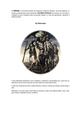 No BRASIL o movimento também foi importante. Podemos Destacar, nas artes plásticas, os
artistas expressionistas mais importantes: Candido Portinari que retratou em suas telas a
migração do povo nordestino para as grandes cidades e a vida dos agricultores, operários e
desfavorecidos.
Os Retirantes
A obra Retirantes representa o povo nordestino, mostrando a necessidade que o povo tem em
abandonar sua terra em busca de uma vida melhor em outra parte do país.
A obra tem infuências do pintor cubista Picasso e mostra a miséria que atingia e ainda atinge o
país.
Retirantes é uma das obras mais tristes de Candinho, assim como Menino Morto, mas é real,
pois mostra a realidade do povo nordestino.
 
