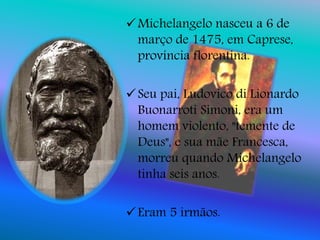 Michelangelo nasceu a 6 de
março de 1475, em Caprese,
província florentina.
Seu pai, Ludovico di Lionardo
Buonarroti Simoni, era um
homem violento, "temente de
Deus", e sua mãe Francesca,
morreu quando Michelangelo
tinha seis anos.
Eram 5 irmãos.
 