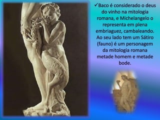 Baco é considerado o deus
do vinho na mitologia
romana, e Michelangelo o
representa em plena
embriaguez, cambaleando.
Ao seu lado tem um Sátiro
(fauno) é um personagem
da mitologia romana
metade homem e metade
bode.
 