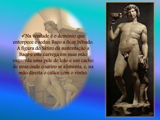 Na verdade é o demônio que
entorpece e seduz Baco a ficar bêbado.
A figura do Sátiro dá sustentação a
Baco e este carrega em suas mão
esquerda uma pele de leão e um cacho
de uvas onde o sátiro se alimenta, e, na
mão direita o cálice com o vinho.
 