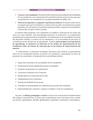 89
PROGRAMA DE BELLAS ARTES
• Conocer a sus estudiantes. El maestro debe observar la diversidad de personalidades
de sus estudiantes: este conocimiento le permitirá orientar mejor el curso para que
sea pertinente a los estudiantes en sus particularidades (Gardner, M.)
• Motivar la expresión y compartir experiencias estéticas. El maestro debe ofrecer
un espacio para que el estudiante se exprese ante una obra, sin imponerle un gusto
particular. De esta manera, el estudiante puede descubrir y expresar sus sentimientos
y desarrollar un gusto estético propio.
El maestro debe proponer a los estudiantes el establecer relaciones de los temas del
curso con otras materias. Esta metodología promueve la valoración y la comprensión
sistemática de la experiencia de los estudiantes. Se fundamenta en las necesidades concretas
del desarrollo sensible y creativo de los estudiantes y en la necesidad de que éstos se
constituyan en ejes del proceso de aprendizaje. Así pues, para enriquecer la experiencia
de aprendizaje, se promueve la reflexión en los modos de representación de los
estudiantes sobre sus formas de vida más que en las formas de representación del
maestro.
A continuación, se presentan estrategias educativas para motivar la participación
activa de los estudiantes durante el proceso de enseñanza y aprendizaje en favor de
promover la creatividad y el desarrollo de la sensibilidad estética:
1. Ajuste del contenido a las necesidades de los estudiantes
2. Promoción de tareas significativas para el estudiante
3. Fomento de proyectos en colaboración
4. Creaciones conjuntas con el maestro
5. Simplicidad en la estructura de la clase
6. Originalidad de los contenidos
7. Sentido de finalidad del proyecto
8. Variedad de oportunidades de colaboración por parte del estudiante
9. Oportunidad para comentar y apoyar su trabajo y el de los compañeros.
Así pues, el diálogo pedagógico creativo concreta las características fundamentales
del enfoque constructivista, en tanto que el aprendizaje ocurre de forma activa, siendo
así creativo, participativo, flexible, globalizador, cooperativo, motivador y heterogéneo.
 
