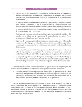 91
PROGRAMA DE BELLAS ARTES
• El conocimiento se construye por el aprendiz; el mismo no puede ser transmitido
por otro individuo. Esto implica que el conocimiento se construye por medio de
unos procesos mentales que son activados por unas destrezas de pensamiento en
cada individuo.
• La construcción de conocimiento resulta de la experiencia del estudiante con las
cosas conque interacciona, o sea, de una actividad. La cultura provee de unas
herramientas —idiomas, tecnologías— que fomentan el desarrollo del pensamiento.
• La construcción del conocimiento es más significativa para el aprendiz cuando se
da en un contexto real y pertinente.
• Cada aprendiz construye una interpretación propia y personal de la realidad y del
mundo; esto se debe a que las experiencias de cada individuo son únicas. Por lo
tanto, existen múltiples perspectivas en el mundo.
• El proceso de construir significado comienza con la necesidad o deseo del aprendiz
por conocer sobre algo que no entiende o no conoce. Este desequilibrio cognoscitivo
puede surgir de una pregunta, un problema, una confusión, un desacuerdo o una
discrepancia.
• La construcción de conocimiento requiere que el estudiante piense y reflexione
sobre la experiencia de aprendizaje. Por lo tanto, es necesario que resulte un
producto que evidencie la actividad de aprendizaje en este proceso de pensamiento.
• El compartir significados con otros provoca el enriquecimiento de las ideas y la
reconstrucción del conocimiento. Por lo tanto, la construcción de significados y el
desarrollo del pensamiento están influenciados por la cultura de los estudiantes.
Woolfolk señala que los salones de clase en los que se practican los principios del
aprendizaje constructivista se deben caracterizar por los siguientes elementos:
• Entornos complejos que impliquen un desafío para el aprendizaje y las tareas
auténticas; la negociación social y la responsabilidad compartida como parte del
aprendizaje; representaciones múltiples del contenido; comprensión de que el
conocimiento se elabora; instrucción centrada en el aprendizaje.
Llevar las prácticas del aprendizaje constructivista a las escuelas conlleva la
transformación de la ecología del salón de clases puertorriqueño y propiciará mayor
comprensión hacia los estilos de enseñanza ya desarrollados por los educadores en arte.
Esto supone cambios en la interacción que se da entre maestros y estudiantes y la llegada
de medios innovadores de aprendizaje que, a su vez, permitan el desarrollo de estrategias
y metodologías constructivistas.
 