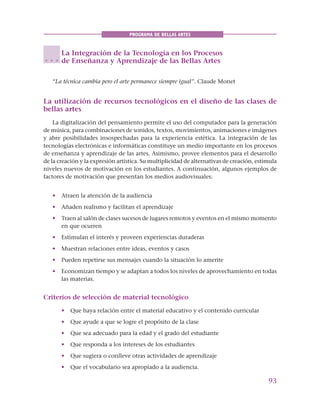 93
PROGRAMA DE BELLAS ARTES
La Integración de la Tecnología en los Procesos
de Enseñanza y Aprendizaje de las Bellas Artes
“La técnica cambia pero el arte permanece siempre igual”. Claude Monet
La utilización de recursos tecnológicos en el diseño de las clases de
bellas artes
La digitalización del pensamiento permite el uso del computador para la generación
de música, para combinaciones de sonidos, textos, movimientos, animaciones e imágenes
y abre posibilidades insospechadas para la experiencia estética. La integración de las
tecnologías electrónicas e informáticas constituye un medio importante en los procesos
de enseñanza y aprendizaje de las artes. Asimismo, provee elementos para el desarrollo
de la creación y la expresión artística. Su multiplicidad de alternativas de creación, estimula
niveles nuevos de motivación en los estudiantes. A continuación, algunos ejemplos de
factores de motivación que presentan los medios audiovisuales:
• Atraen la atención de la audiencia
• Añaden realismo y facilitan el aprendizaje
• Traen al salón de clases sucesos de lugares remotos y eventos en el mismo momento
en que ocurren
• Estimulan el interés y proveen experiencias duraderas
• Muestran relaciones entre ideas, eventos y casos
• Pueden repetirse sus mensajes cuando la situación lo amerite
• Economizan tiempo y se adaptan a todos los niveles de aprovechamiento en todas
las materias.
Criterios de selección de material tecnológico
• Que haya relación entre el material educativo y el contenido curricular
• Que ayude a que se logre el propósito de la clase
• Que sea adecuado para la edad y el grado del estudiante
• Que responda a los intereses de los estudiantes
• Que sugiera o conlleve otras actividades de aprendizaje
• Que el vocabulario sea apropiado a la audiencia.
○ ○ ○
 