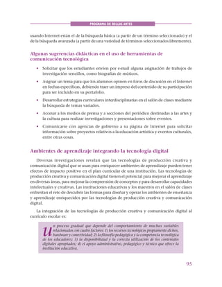 95
PROGRAMA DE BELLAS ARTES
usando Internet están el de la búsqueda básica (a partir de un término seleccionado) y el
de la búsqueda avanzada (a partir de una variedad de términos seleccionados libremente).
Algunas sugerencias didácticas en el uso de herramientas de
comunicación tecnológica
• Solicitar que los estudiantes envíen por e-mail alguna asignación de trabajos de
investigación sencillos, como biografías de músicos.
• Asignar un tema para que los alumnos opinen en foros de discusión en el Internet
en fechas específicas, debiendo traer un impreso del contenido de su participación
para ser incluido en su portafolio.
• Desarrollar estrategias curriculares interdisciplinarias en el salón de clases mediante
la búsqueda de temas variados.
• Accesar a los medios de prensa y a secciones del periódico destinadas a las artes y
la cultura para realizar investigaciones y presentaciones sobre eventos.
• Comunicarse con agencias de gobierno a su página de Internet para solicitar
información sobre proyectos relativos a la educación artística y eventos culturales,
entre otras cosas.
Ambientes de aprendizaje integrando la tecnología digital
Diversas investigaciones revelan que las tecnologías de producción creativa y
comunicación digital que se usan para enriquecer ambientes de aprendizaje pueden tener
efectos de impacto positivo en el plan curricular de una institución. Las tecnologías de
producción creativa y comunicación digital tienen el potencial para mejorar el aprendizaje
en diversas áreas, para mejorar la comprensión de conceptos y para desarrollar capacidades
intelectuales y creativas. Las instituciones educativas y los maestros en el salón de clases
enfrentan el reto de descubrir las formas para diseñar y operar los ambientes de enseñanza
y aprendizaje enriquecidos por las tecnologías de producción creativa y comunicación
digital.
La integración de las tecnologías de producción creativa y comunicación digital al
currículo escolar es:
u
n proceso gradual que depende del comportamiento de muchas variables
relacionadas con cuatro factores: 1) los recursos tecnológicos propiamente dichos,
hardware y conectividad; 2) la filosofía pedagógica y la competencia tecnológica
de los educadores; 3) la disponibilidad y la correcta utilización de los contenidos
digitales apropiados; 4) el apoyo administrativo, pedagógico y técnico que ofrece la
institución educativa.
 