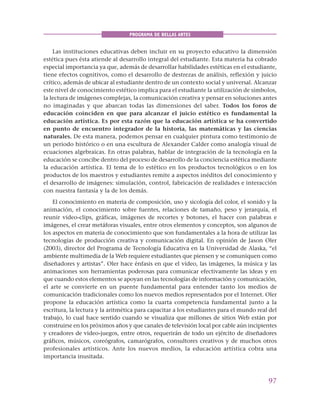 97
PROGRAMA DE BELLAS ARTES
Las instituciones educativas deben incluir en su proyecto educativo la dimensión
estética pues ésta atiende al desarrollo integral del estudiante. Esta materia ha cobrado
especial importancia ya que, además de desarrollar habilidades estéticas en el estudiante,
tiene efectos cognitivos, como el desarrollo de destrezas de análisis, reflexión y juicio
crítico, además de ubicar al estudiante dentro de un contexto social y universal. Alcanzar
este nivel de conocimiento estético implica para el estudiante la utilización de símbolos,
la lectura de imágenes complejas, la comunicación creativa y pensar en soluciones antes
no imaginadas y que abarcan todas las dimensiones del saber. Todos los foros de
educación coinciden en que para alcanzar el juicio estético es fundamental la
educación artística. Es por esta razón que la educación artística se ha convertido
en punto de encuentro integrador de la historia, las matemáticas y las ciencias
naturales. De esta manera, podemos pensar en cualquier pintura como testimonio de
un periodo histórico o en una escultura de Alexander Calder como analogía visual de
ecuaciones algebraicas. En otras palabras, hablar de integración de la tecnología en la
educación se concibe dentro del proceso de desarrollo de la conciencia estética mediante
la educación artística. El tema de lo estético en los productos tecnológicos o en los
productos de los maestros y estudiantes remite a aspectos inéditos del conocimiento y
el desarrollo de imágenes: simulación, control, fabricación de realidades e interacción
con nuestra fantasía y la de los demás.
El conocimiento en materia de composición, uso y sicología del color, el sonido y la
animación, el conocimiento sobre fuentes, relaciones de tamaño, peso y jerarquía, el
reunir video-clips, gráficas, imágenes de recortes y botones, el hacer con palabras e
imágenes, el crear metáforas visuales, entre otros elementos y conceptos, son algunos de
los aspectos en materia de conocimiento que son fundamentales a la hora de utilizar las
tecnologías de producción creativa y comunicación digital. En opinión de Jason Oler
(2003), director del Programa de Tecnología Educativa en la Universidad de Alaska, “el
ambiente multimedia de la Web requiere estudiantes que piensen y se comuniquen como
diseñadores y artistas”. Oler hace énfasis en que el vídeo, las imágenes, la música y las
animaciones son herramientas poderosas para comunicar efectivamente las ideas y en
que cuando estos elementos se apoyan en las tecnologías de información y comunicación,
el arte se convierte en un puente fundamental para entender tanto los medios de
comunicación tradicionales como los nuevos medios representados por el Internet. Oler
propone la educación artística como la cuarta competencia fundamental junto a la
escritura, la lectura y la aritmética para capacitar a los estudiantes para el mundo real del
trabajo, lo cual hace sentido cuando se visualiza que millones de sitios Web están por
construirse en los próximos años y que canales de televisión local por cable aún incipientes
y creadores de video-juegos, entre otros, requerirán de todo un ejército de diseñadores
gráficos, músicos, coreógrafos, camarógrafos, consultores creativos y de muchos otros
profesionales artísticos. Ante los nuevos medios, la educación artística cobra una
importancia inusitada.
 