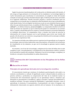 98
INSTITUTO NACIONAL PARA EL DESARROLLO CURRICULAR
Según los procesos transformadores de la educación en distintas partes del mundo, el
arte ocupa un lugar primario en la formación de los ciudadanos. La tecnología digital se
vuelve herramienta para transformar el conocimiento. Se amplía la visión del mundo
centrado en textos que nos han orientado durante siglos. El idioma del arte se ha convertido
en el siguiente alfabetismo. Resulta necesario preparar a nuestros estudiantes para ser
competentes en un mundo que no solamente están heredando sino al que aceleradamente
están dando forma. En la era digital, las destrezas en arte no son solamente buenas para el
alma sino que además proporcionan, en palabras de Elliot Eisner (1988), “acceso al capital
cultural” y, en última instancia, acceso al empleo. La computadora facilita la fusión de
todas las formas de expresión ya que la información puede ser contenida en un sustrato
único. Cuando se desarrollan procesos creativos, la mente humana se encuentra trabajando
en múltiples direcciones. La computadora viene a simular esta forma de procesar la
información de la mente humana con la cual luchamos para revivir una versión del
pasado a fin de proveer un contexto y una perspectiva histórica de los mensajes recibidos
a partir de una experiencia vital.
Los maestros de bellas artes deben proveer experiencias de aprendizaje en el campo de
la tecnología, tanto de forma tradicional como innovadoras, en beneficio de las destrezas
de visualización en los alumnos, ya que con la tecnología se generan nuevos estados
mentales.
En resumen, con el uso de la tecnología, cualquiera de las clases de bellas artes es más
completa ya que, conceptualmente, se fundamenta en las dimensiones estética y artística
de la naturaleza creadora del estudiante. Mediante el uso de la tecnología, se amplían y se
fortalecen conceptos de profundidad en ambas dimensiones.
Construcción del Conocimiento en las Disciplinas de las Bellas
Artes
Educación en teatro
Principios de aprendizaje derivados de la investigación científica
El conocimiento teatral que construye el estudiante puertorriqueño está unido a su
contexto sociohistórico y cultural. El significado social y cultural irradia de sentido a su
práctica artística y profundiza su comprensión del valor de la tradición teatral. La
construcción del conocimiento repercute en un aprendizaje valioso y dinámico que
determina su pensamiento al modificar y aplicar conceptos, manejar procedimientos y
modificar actitudes. Una gran variedad de habilidades y capacidades mentales, como el
aprendizaje, la memoria, el razonamiento, el pensamiento, así como el lenguaje, está
íntimamente relacionada con aspectos afectivos del ser humano. En la enseñanza y el
○ ○ ○
 